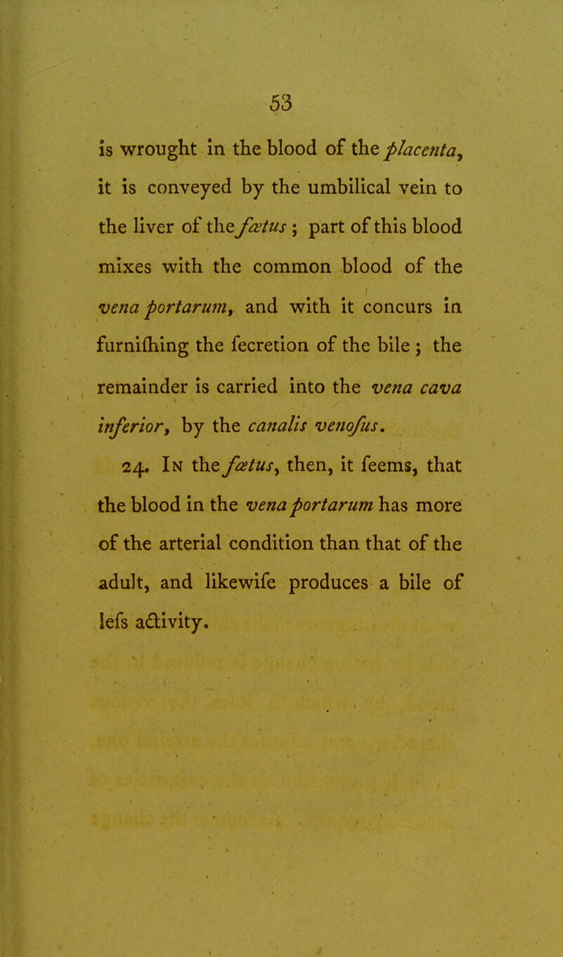 IS wrought in the blood of the placenta^ it is conveyed by the umbilical vein to the liver of the fa;tus; part of this blood mixes with the common blood of the I vena portarum, and with it concurs in furnifhing the fecretion of the bile ; the remainder is carried into the vena cava inferior, by the canalis vetio/us, 24. In the fatusy then, it feems, that the blood in the vena portarum has more of the arterial condition than that of the adult, and likewife produces a bile of lefs adivity.