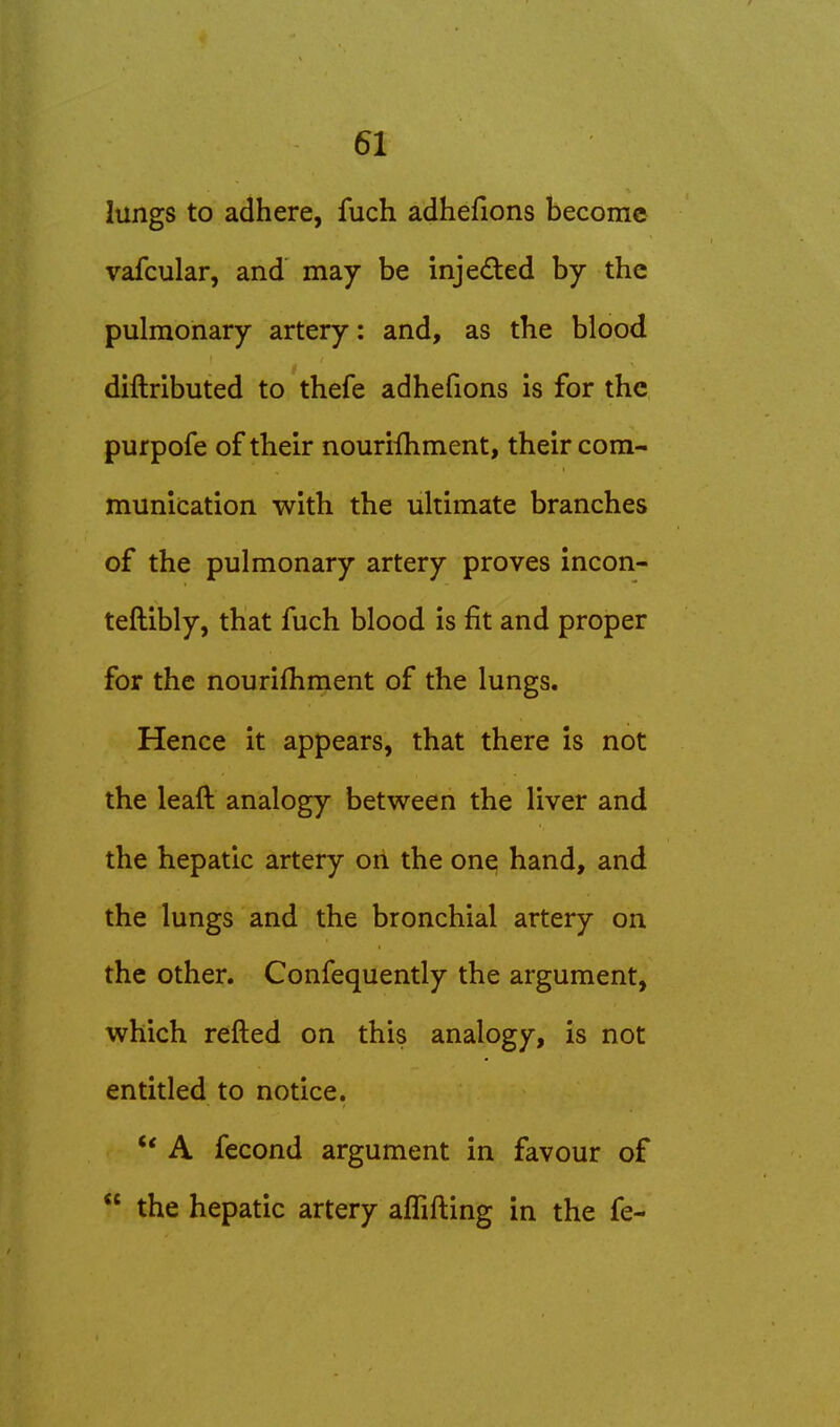 lungs to adhere, fuch adhefions become vafcular, and may be injected by the pulmonary artery: and, as the blood diftributed to thefe adhefions is for the purpofe of their nouriihment, their com- munication with the ultimate branches of the pulmonary artery proves incon- teftibly, that fuch blood is fit and proper for the nourifhment of the lungs. Hence it appears, that there is not the leaft analogy between the liver and the hepatic artery on the one hand, and the lungs and the bronchial artery on the other. Confequently the argument, which refted on this analogy, is not entitled to notice. '* A fecond argument in favour of  the hepatic artery alTifting in the fe-