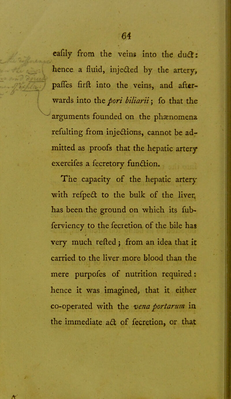 cafily from the veins into the du£t: hence, a fluid, injeded by the artery, pafles firft into the veins, and after- wards into the port biliarii; fo that the arguments founded on the phenomena refulting from injedions, cannot be ad- mitted as proofs that the hepatic artery exercifes a fecretory function. The capacity of the hepatic arterj' with refped to the bulk of the liver, has been the ground on which its fub- ferviency to the fecietion of the bile has very much refled j from an idea that it carried to the liver more blood than the mere purpofes of nutrition required; hence it was imagined, that it either co-operated with the vena portarum in the immediate ad of fecretion, or that