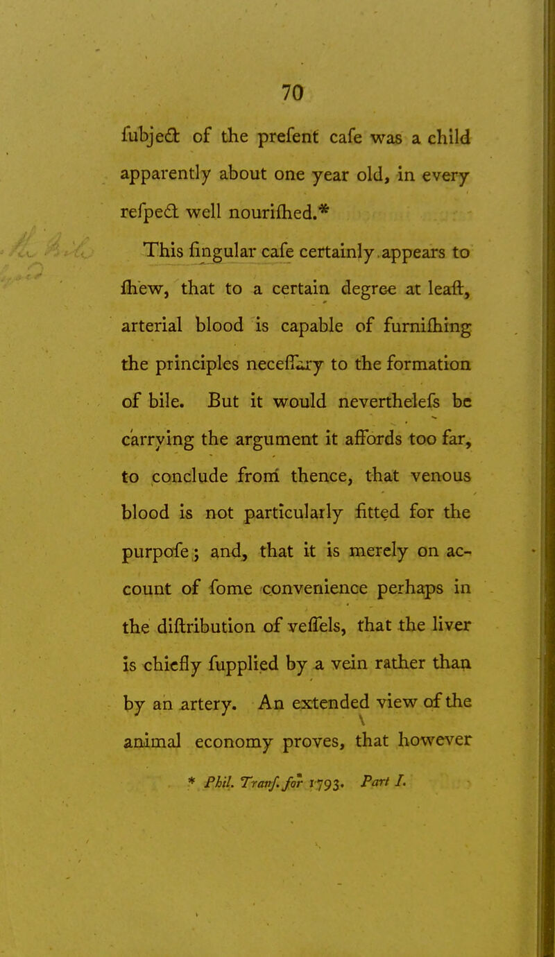 fubjed of the prefent cafe was a child apparently about one year old, in every refpedl well nouriihed.* This fingular cafe certainly , appears to fliew, that to a certain degree at leaft, arterial blood is capable of fumilhing the principles necefT^ury to the formation of bile. But it would neverthelefs be carrying the argument it affords too far, to conclude froni thence, that venous blood is not particularly fitted for the purpofe ; and, that it is merely on ac- count of fome convenience perhaps in the diftribution of veffels, that the liver is chiefly fupplied by a vein rather than by an artery. An extended view of the animal economy proves, that however * Fhil. Tranf. for 1793. Part I.