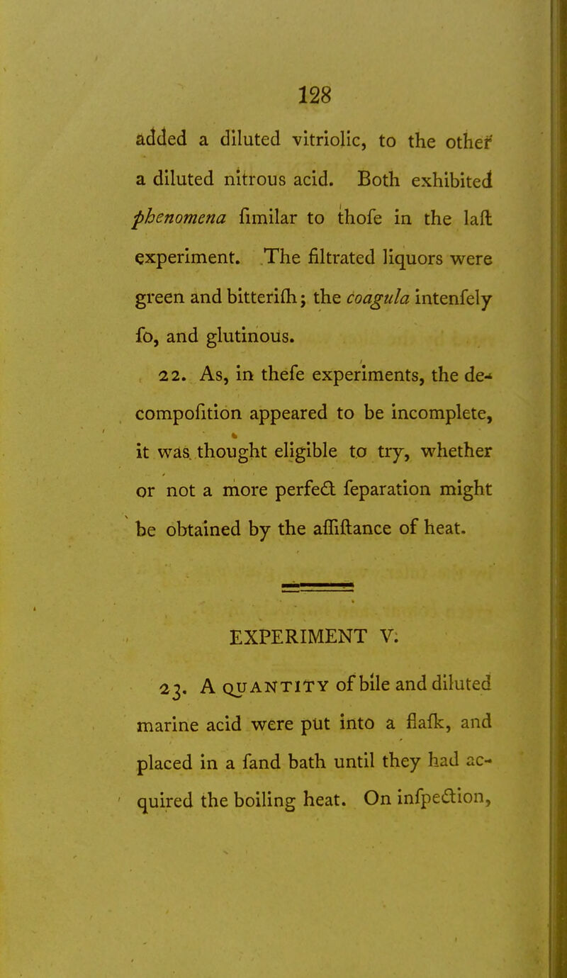 added a diluted vitriolic, to the other a diluted nitrous acid. Both exhibited phenomena fimilar to thofe in the laft experiment. The filtrated liquors were green and bitterifli; the coagula intenfely fo, and glutinous. 22. As, in thefe experiments, the de-* compofition appeared to be incomplete, it was. thought eligible to try, whether or not a more perfed feparation might be obtained by the affiftance of heat. EXPERIMENT V. 23. A QUANTITY of bile and diluted marine acid were put into a fiafk, and placed in a fand bath until they had ac- quired the boiling heat. On infpeaion,