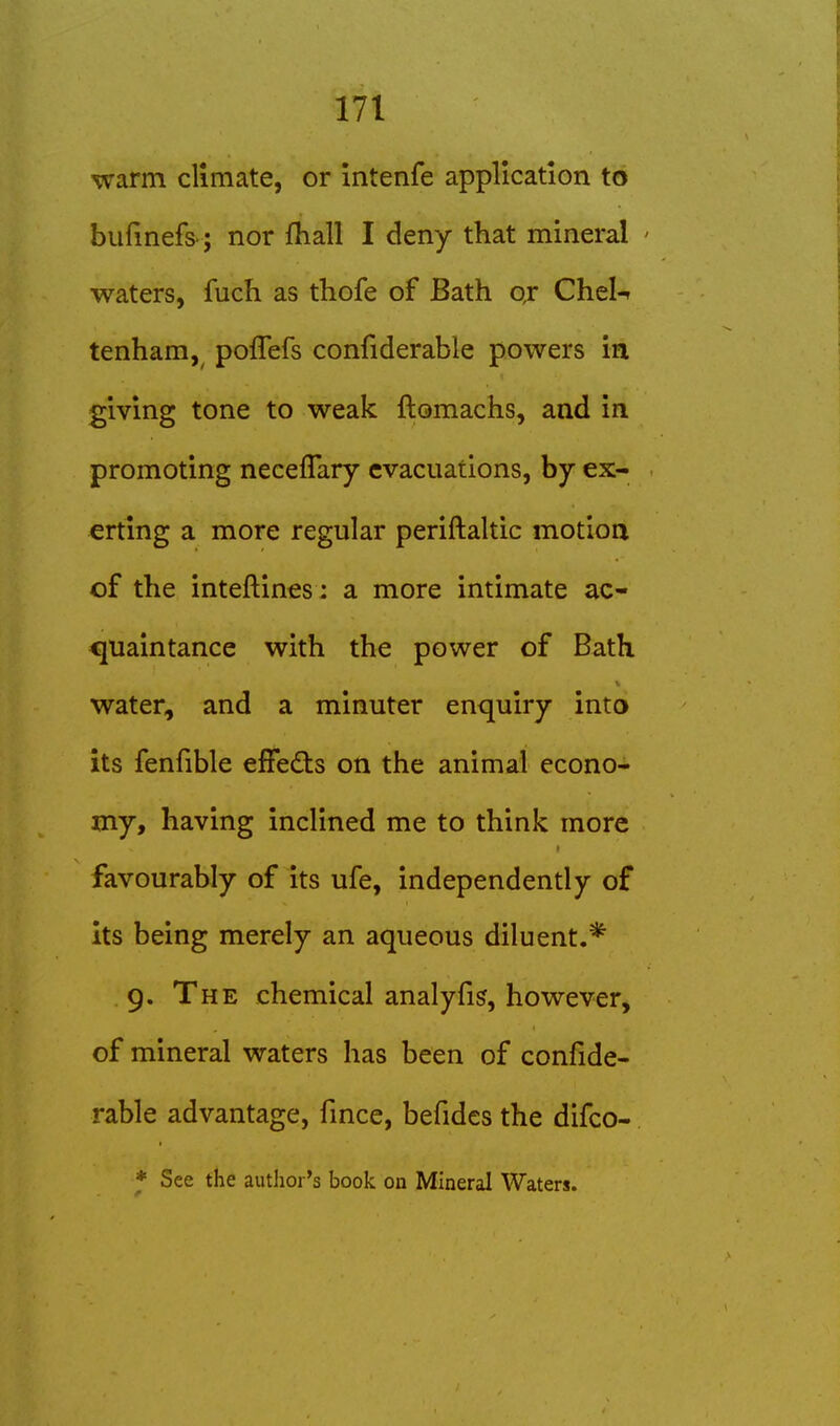 warm climate, or intenfe application to bufinefs-; nor fliall I deny that mineral ' waters, fuch as thofe of Bath oj Chel^ tenham,^ poflefs confiderable powers in giving tone to weak ftomachs, and in promoting neceflary evacuations, by ex- erting a more regular periftaltic motioa of the inteftines; a more intimate ac- cjuaintance with the power of Bath water, and a minuter enquiry into its fenfible effedts on the animal econo- my, having inclined me to think more favourably of its ufe, independently of its being merely an aqueous diluent.* . g. The chemical analyfis, however, of mineral waters has been of confide- rable advantage, fmce, befides the difco- * See the author's book on Mineral Waters.