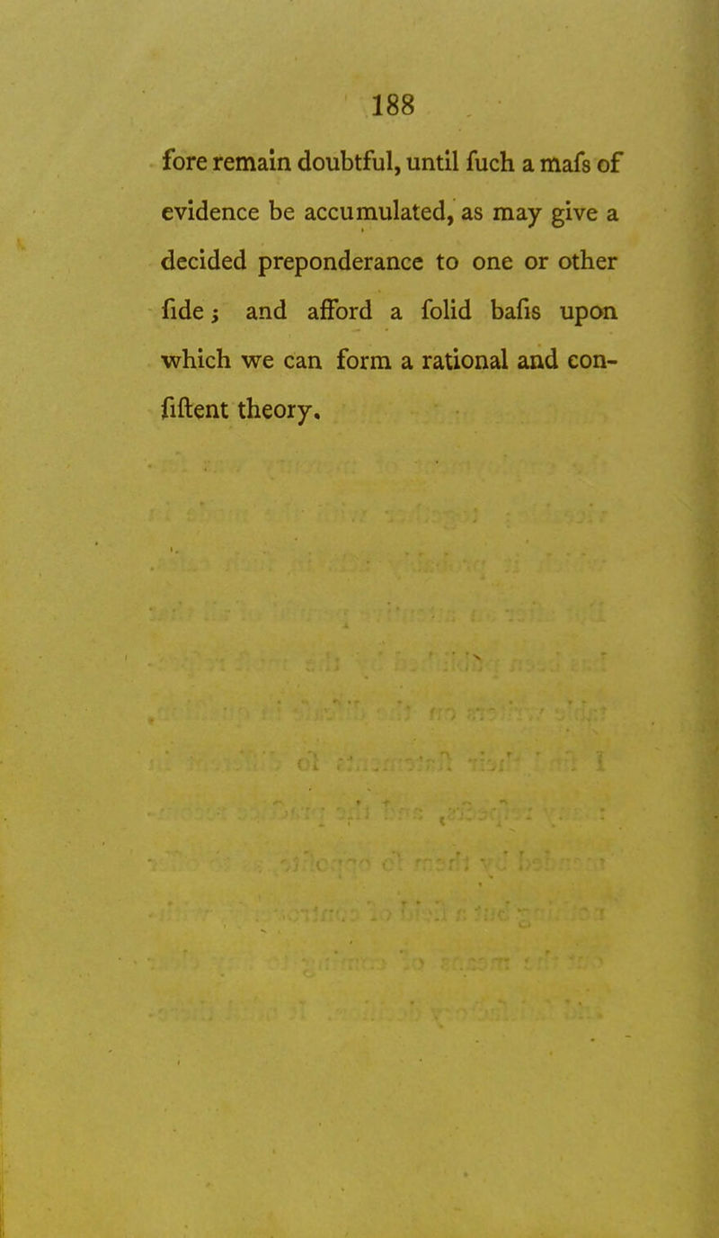 fore remain doubtful, until fuch a mafs of evidence be accumulated, as may give a decided preponderance to one or other fide; and afford a folid bafis upon which we can form a rational and con- fiftent theory.