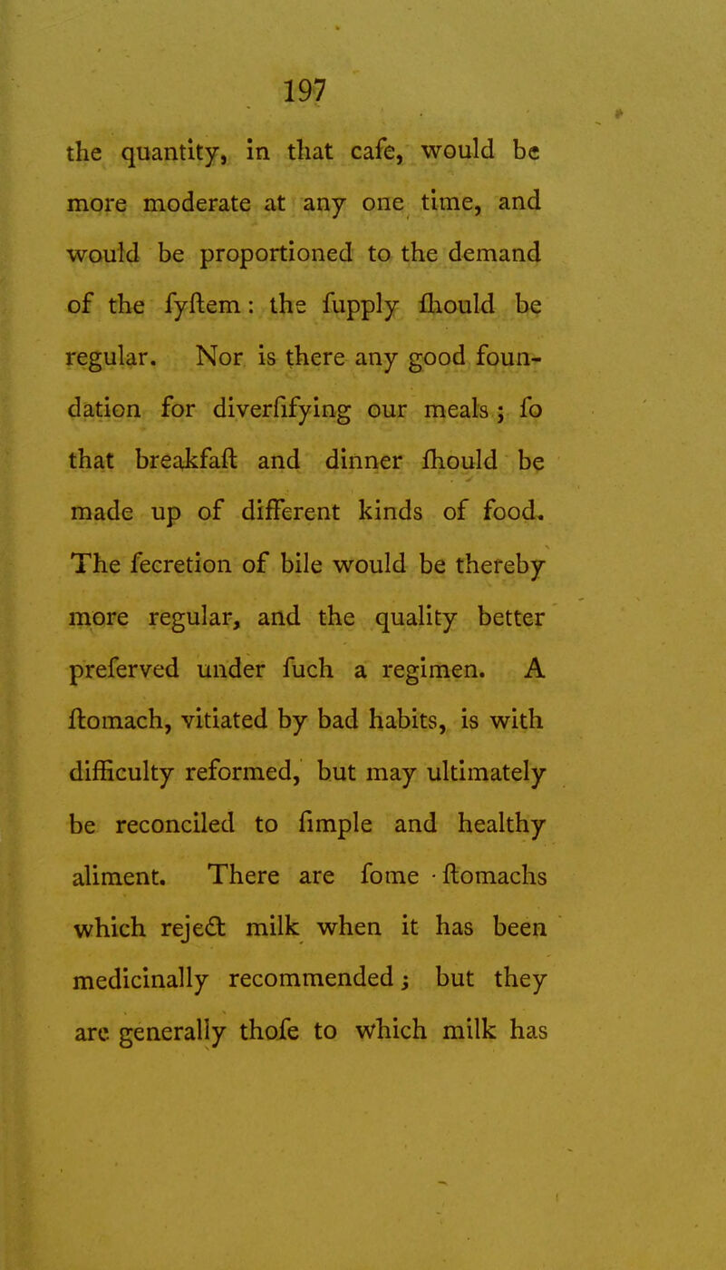 the quantity, in that cafe, would be more moderate at any one time, and would be proportioned to the demand of the fyftem: the fupply fliould be regular. Nor is there any good foun- dation for diverfifying our meals ; fo that breakfaft and dinner fhould be made up of different kinds of food. The feeretion of bile would be thereby more regular, and the quality better preferved under fuch a regimen. A ftomach, vitiated by bad habits, is with difficulty reformed, but may ultimately be reconciled to fimple and healthy aliment. There are fome • flomachs which reject milk when it has been medicinally recommended; but they arc generally thofe to which milk has