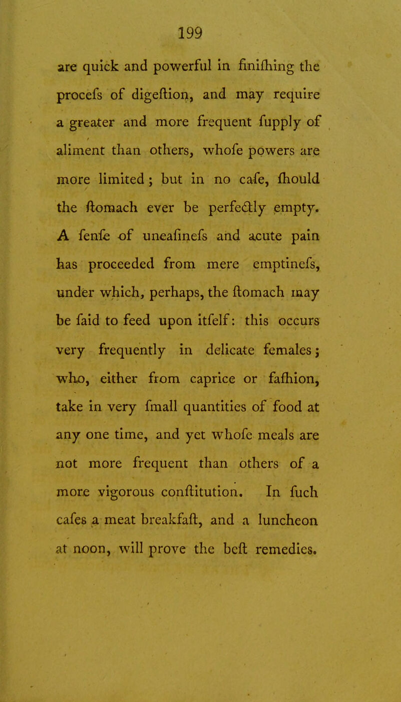 are quick and powerful in finifhing the procefs of digeftion, and may require a greater and more frequent fupply of aliment than others, whofe powers are more limited; but in no cafe, fhould the ftomach ever be perfectly empty, A fenle of uneafmefs and a^ute pain has proceeded from mere emptinefs, under which, perhaps, the ftomach may be faid to feed upon itfelf: this occurs very frequently in delicate females; wh^, either from caprice or fafhion, take in very fmall quantities of food at any one time, and yet whofe meals are not more frequent than others of a more vigorous conflitution. In fuch cafes a meat breakfaft, and a luncheon at noon, will prove the beft remedies.