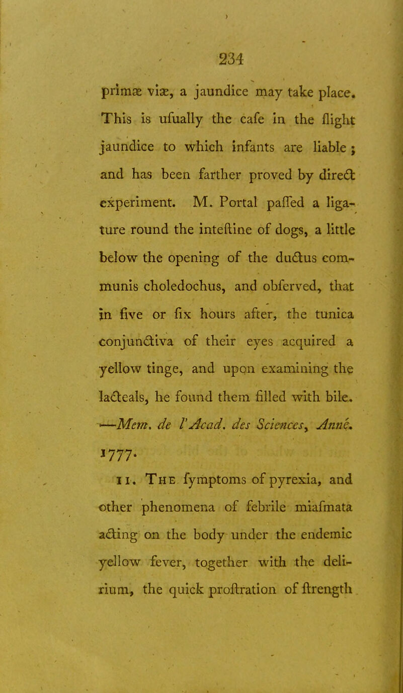 priiUce vise, a jaundice may take place. This is ufually the cafe in the flight jaundice to which infants are Uable ; and has been farther proved by diredl experiment. M. Portal pafled a liga- ture round the inteftine of dogs, a little below the opening of the dudlus com- munis choledochus, and obferved, that jn five or fix hours after, the tunica conjundtiva of their eyes acquired a yellow tinge, and upqn examining the la<Sl:eals, he found them filled with bile. *—Mem. de V Acad, des Sciences^ Anne. J777. II . The fymptoms of pyrexia, and other phenomena of febrile miafmata ading on the body under the endemic ydlow fever, together with the deli- rium, the quick proftration of ftrength