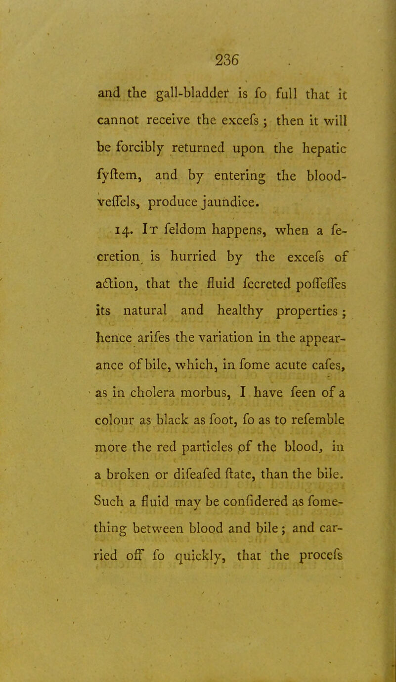 and the gall-bladdei* is fo full that it cannot receive the excefs; then it will be forcibly returned upon the hepatic fyftem, and by entering the blood- veflels, produce jaundice. 14. It feldom happens, when a fe- cretion is hurried by the excefs of a£lion, that the fluid fecreted poireffes its natural and healthy properties; hence arifes the variation in the appear- ance of bile, which, in fome acute cafes, ' as in cholera morbus, I have feen of a colour as black as foot, fo as to refemble more the red particles pf the blood, in a broken or difeafed ftatc, than the bile. Such a fluid may be confidered as fome- thing between blood and bile; and car- ried off fo quickly, that the procefs