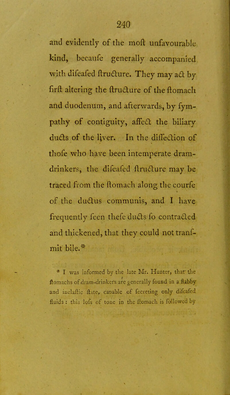 I I 240 and evidently of the moft unfavourable kind, becaufe generally accompanied with difcafed ftrudture. They may ad by firft altering the ftrudure of the ftomach and duodenum, and afterwards, by fym- pathy of contiguity, affed the biliary duds of the IJver. In the diffedion of thofe who have been intemperate dram- drinkers, the difeafed ftrudure may be traced from the ftomach along the courfe of the dudus communis, and I have frequently feen thefe duds fo contraded. and thickened, that they could not tranf- mit bile.* * I was informed by the late Mr. Hunter, thar tlie ftomachs of dram-drinkers are generally found in a flabby and inelaftic flate, capable of fecreilng only difeafed fluids : this lots of tone in the ftomach is fo-llowed by