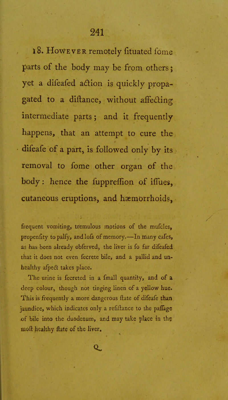 l8. However remotely fituated fome parts of the body may be from others; yet a difeafed adion is quickly propa- gated to a diftance, without afFeding intermediate parts; and it frequently happens, that an attempt to cure the difeafe of a part, is followed only by its removal to fome other organ of the body; hence the fuppreflion of ifTues, cutaneous eruptions, and haemorrhoids^ frequent vomiting, tremulous inptions of the mufcles, propenfity topalfy, andlofs of memory.—In many cafes, as has been already obferved, the liver is fo far difeafed that it does not even fecrete bile, and a pallid and un- healthy afpeft takes place. The urine is fecreted in a fmall quantity, and of a deep colour, though not tinging linen of a yellow hue. This is frequently a more dangerous ftate of difeafe than jaundice, which indicates only a refiftance to the paffage of bile into the duodenum, and may take place in th^ nioft fiealthy ftate of the liver.
