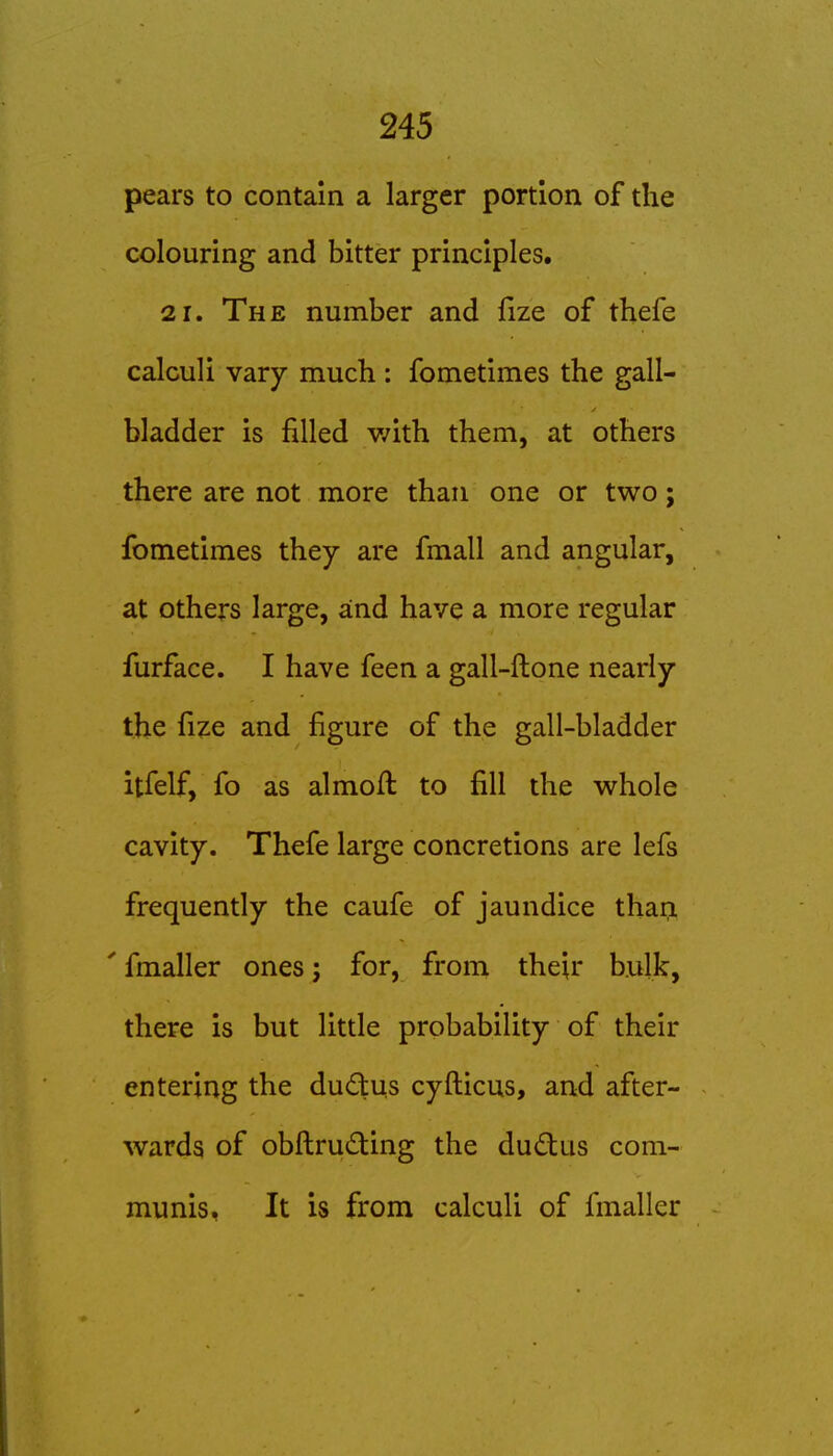 pears to contain a larger portion of the colouring and bitter principles. 21. The number and fize of thefe calculi vary much : fometimes the gall- bladder is filled v/ith them, at others there are not more than one or two; fometimes they are fmall and angular, at others large, and have a more regular furface. I have feen a gall-ftone nearly the fize and figure of the gall-bladder itfelf, fo as almoft to fill the w^hole cavity. Thefe large concretions are lefs frequently the caufe of jaundice thari ' fmaller ones; for, from their hulk, there is but little probability of their entering the dudus cyfticus, and after- wards of obftruding the dudus com- munis, It is from calculi of fmaller