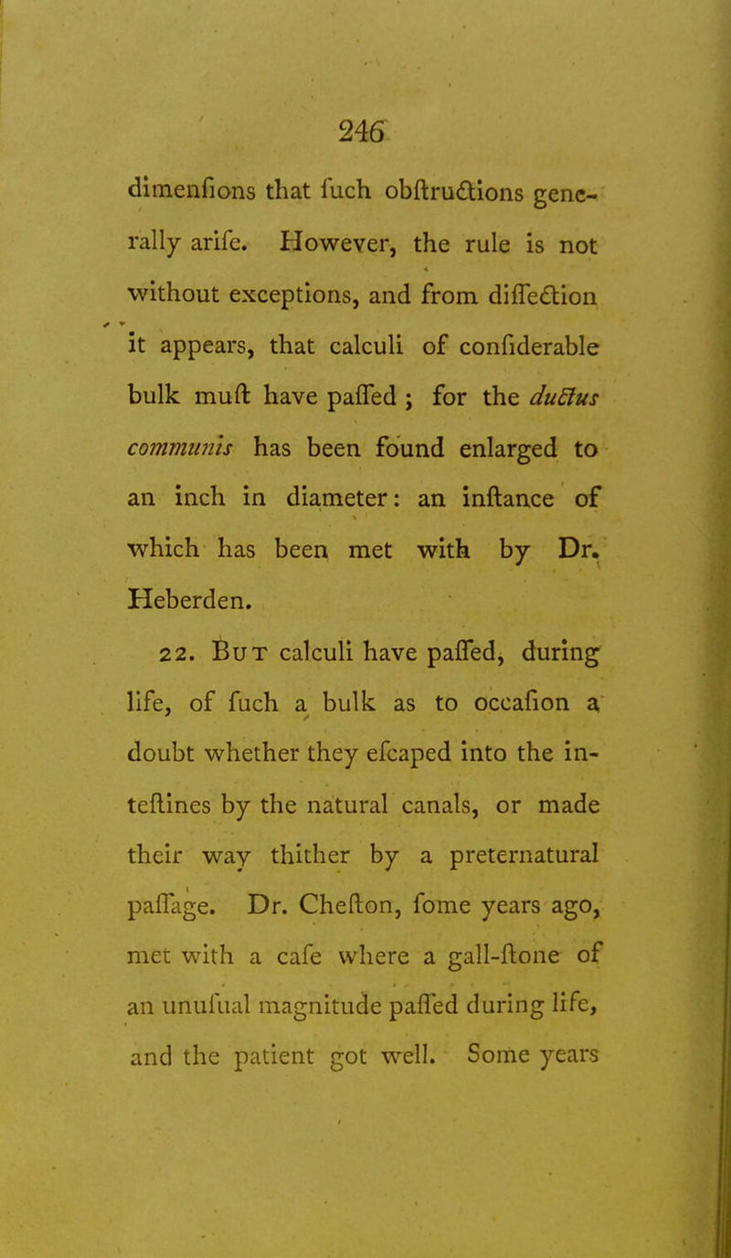 dimenfions that luch obftruftions genc^ rally arife. However, the rule is not without exceptions, and from difledion it appears, that calculi of confiderable bulk muft have pafTed ; for the duElus commimis has been found enlarged to an inch in diameter: an inftance of which has been met with by Dr. Heberden. 22. But calculi have pafTed, during life, of fuch a bulk as to occafion a doubt whether they efcaped into the in- teflines by the natural canals, or made their way thither by a preternatural paiHige. Dr. Chefton, fome years ago, met with a cafe where a gall-ftone of an unufual magnitude pafTed during life, and the patient got well. Some years