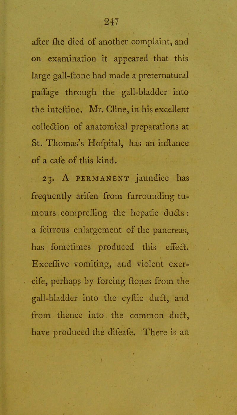 after flie died of another complaint, and on examination it appeared that this large gall-ftone had made a preternatural palTage through the gall-bladder into the inteftine. Mr. Cline, in his excellent colledion of anatomical preparations at St. Thomas's Hofpital, has an inftance of a cafe of this kind. 23. A PERMANENT jaundice has frequently arifen from furrounding tu- mours compreffing the hepatic duds: a fcirrous enlargement of the pancreas, has fometimes produced this eifecl. Exceffive vomiting, and violent exer- cife, perhaps by forcing ftones from the gall-bladder into the cyftic dud, and from thence into the common dud, have produced the difeafe. There is an