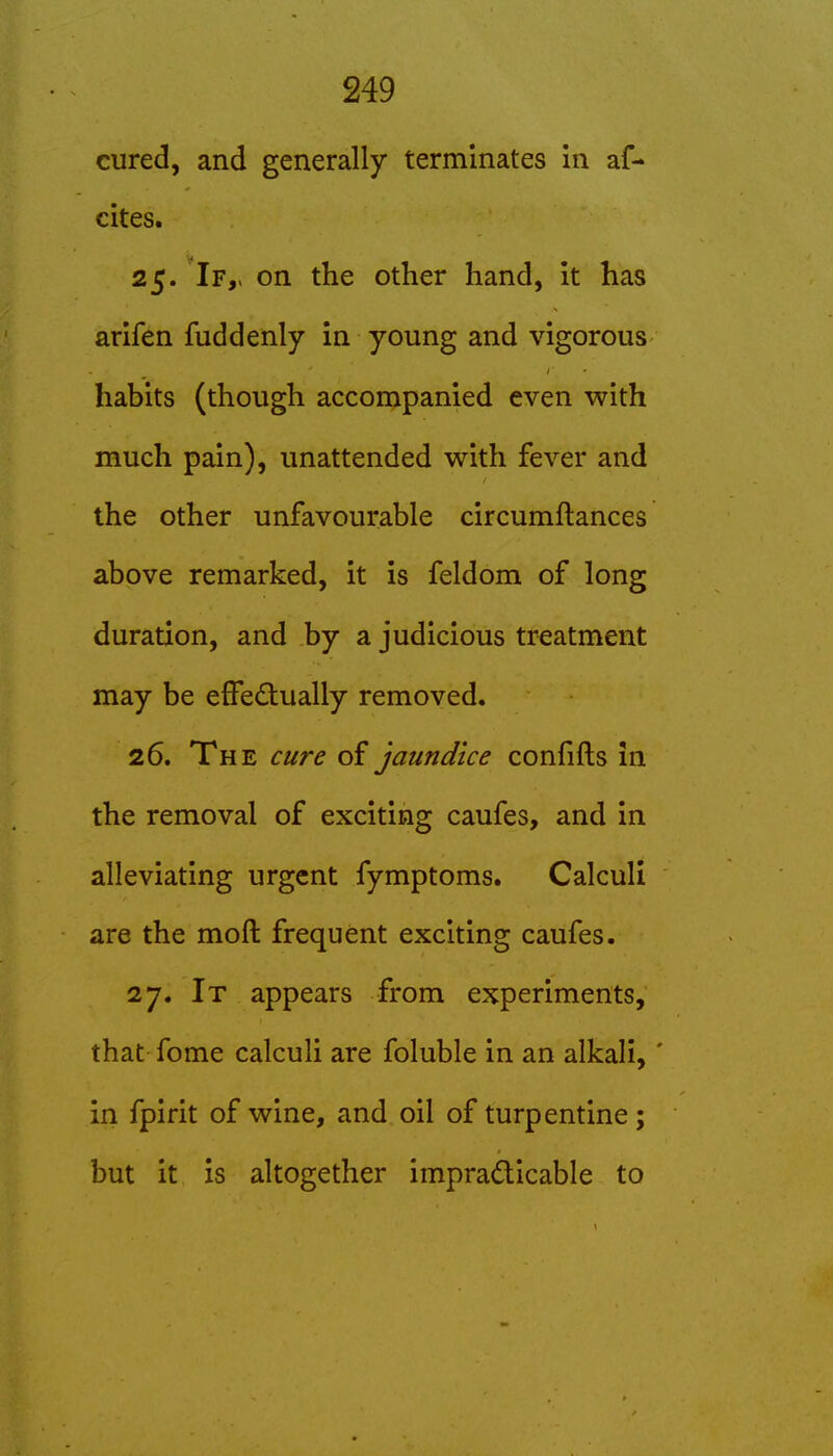 cured, and generally terminates in af- cites. 25. If,, on the other hand, it has arifen fuddenly in young and vigorous habits (though accompanied even with much pain), unattended with fever and the other unfavourable circumftances above remarked, it is feldom of long duration, and by a judicious treatment may be efFedually removed. 26. The cure of jaundice confifts in the removal of exciting caufes, and in alleviating urgent fymptoms. Calculi are the moft frequent exciting caufes. 27. It appears from experiments, that fome calculi are foluble in an alkali,' in fpirit of wine, and oil of turpentine; but it is altogether impracticable to