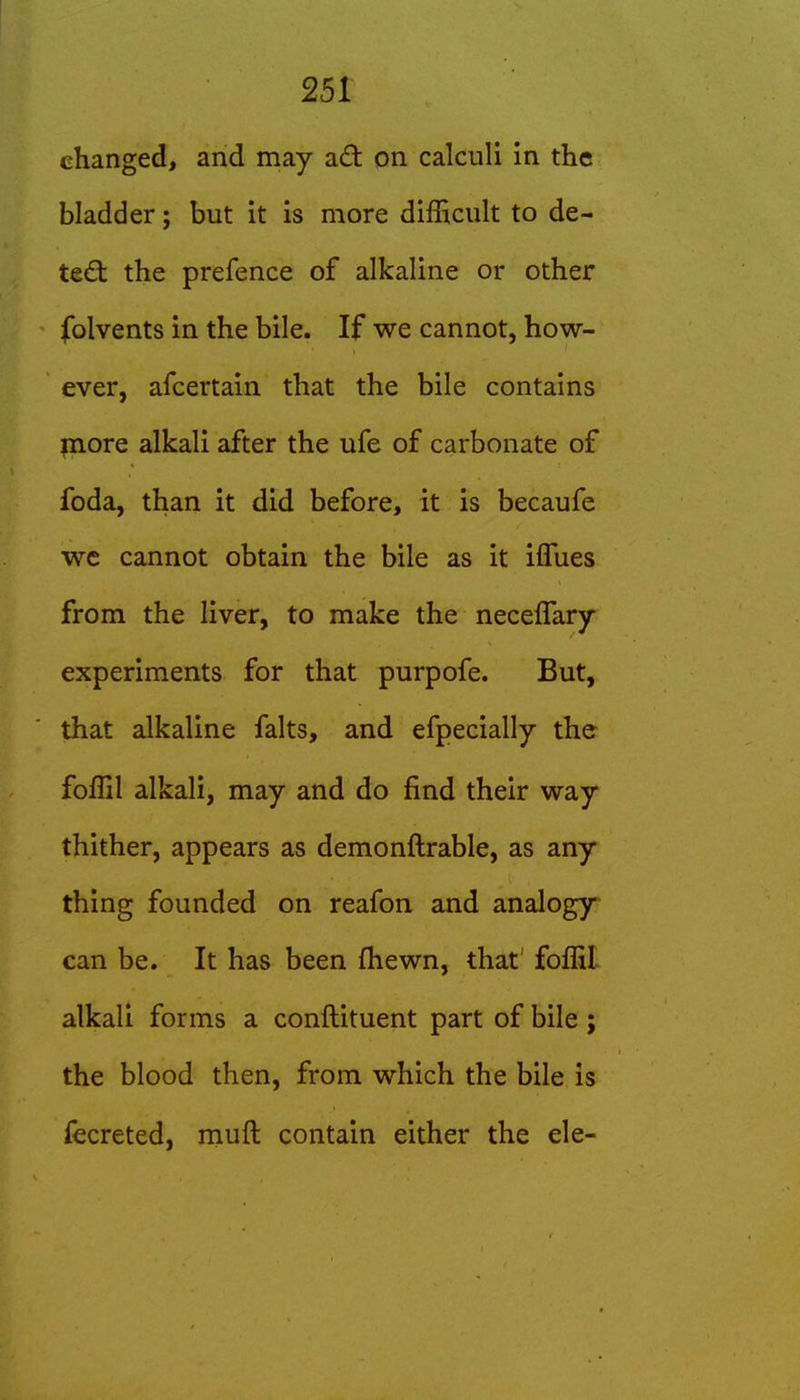 changed, and may a£t on calculi in the bladder; but it is more difficult to de- ted; the prefence of alkaline or other folvents in the bile. If we cannot, how- ever, afcertain that the bile contains jnore alkali after the ufe of carbonate of foda, than it did before, it is becaufe we cannot obtain the bile as it ilTues from the liver, to make the neceffary experiments for that purpofe. But, that alkaline falts, and efpecially the foffil alkali, may and do find their way thither, appears as demonftrable, as any thing founded on reafon and analogy can be. It has been fliewn, that' foffil alkali forms a conftituent part of bile ; the blood then, from which the bile is fecreted, muft contain either the ele-