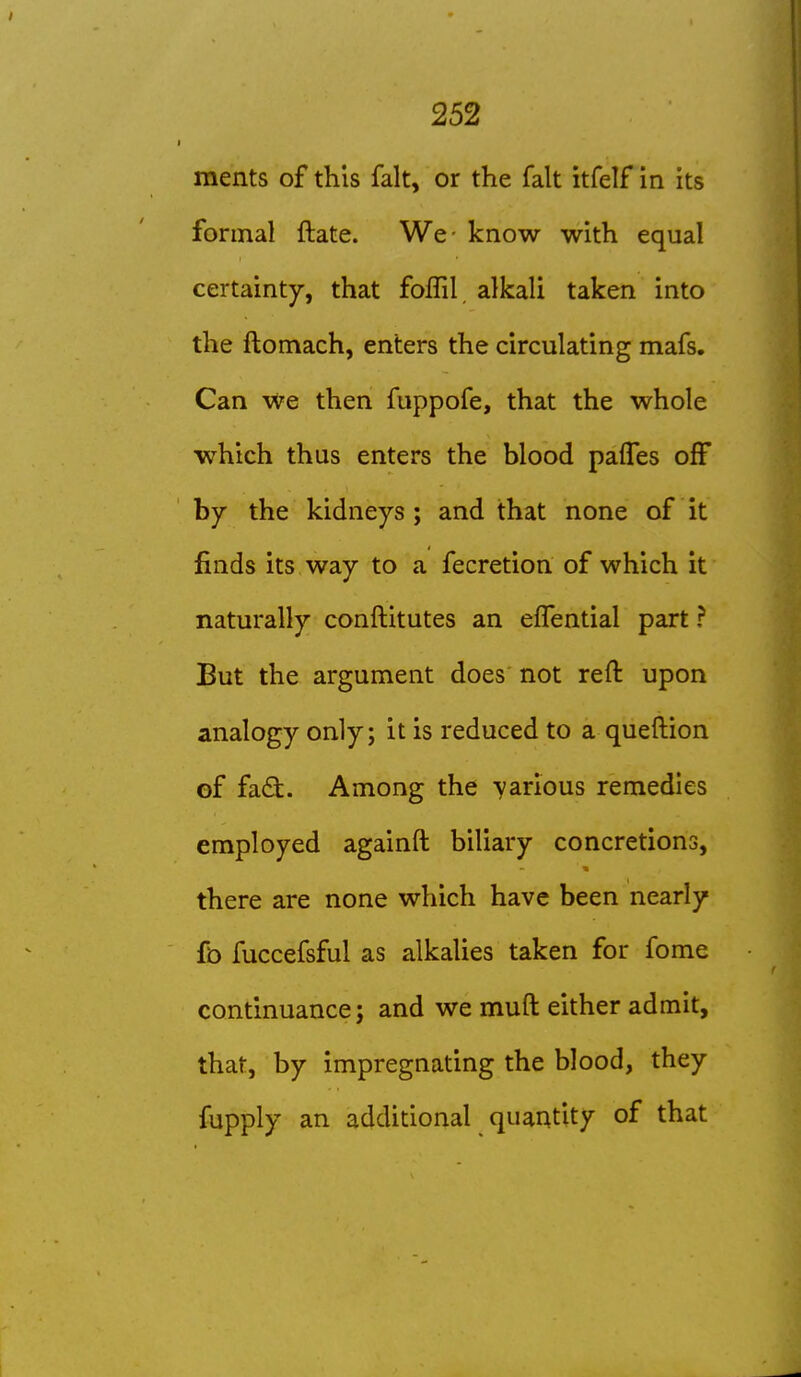 ments of this fait, or the fait itfelf in its formal ftate. We- know with equal certainty, that foffil alkali taken into the ftomach, enters the circulating mafs. Can we then fuppofe, that the whole which thus enters the blood palfes off by the kidneys ; and that none of it finds its way to a fecretion of which it naturally conftitutes an effential part ? But the argument does not reft upon analogy only; it is reduced to a queftion of fadl. Among the -yarious remedies employed againft biliary concretions, there are none which have been nearly fb fuccefsful as alkaUes taken for fome continuance; and we muft either admit, that, by impregnating the blood, they fupply an additional quantity of that