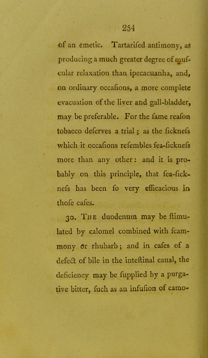 .<bf an emetic. Tartarifed antimony, ajj producing a much greater degree of muf- cular relaxation than ipecacuanha, and, on ordinary occafions, a more complete evacuation of the liver and gall-bladder, may be preferable. For the fame reafon tobacco deferves a trial; as the ficknefs which it occafions refembles fea-ficknefs more than any other: and it is pro- bably on this principle, that fea-fick- nefs has been fo very efficacious in thofe cafes. 30. The duodenum may be ftimu- lated by calomel combined with fcam- mony or rhubarb; and in cafes of a defed of bile in the inteftinal canal, the deficiency may be fupplied by a purga- tive bitter, fuch as an infufion of camo-