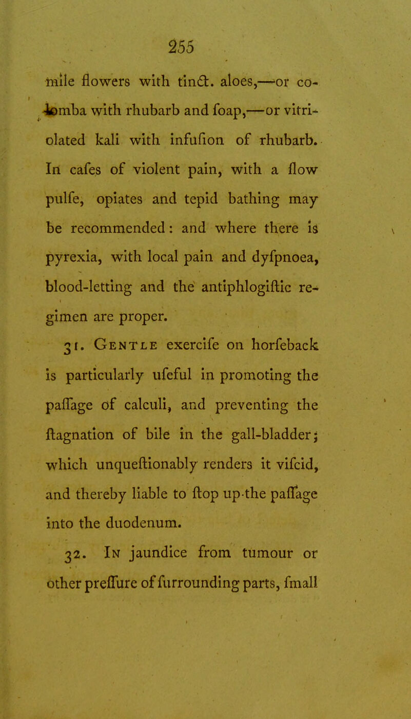 mile flowers with tindt. aloes,—'or co- -lomba with rhubarb and foap,—or vitri- olated kali with infufion of rhubarb. In cafes of violent pain, with a flow pulfe, opiates and tepid bathing may- be recommended: and where there h pyrexia, with local pain and dyfpnoea, blood-letting and the antiphlogifl:ic re- gimen are proper. 31. Gentle exercife on horfeback is particularly ufeful in promoting the paflage of calculi, and preventing the fl;agnation of bile in the gall-bladder j which unquefl:ionably renders it vifcid, and thereby liable to fl:op up the paflii^e into the duodenum. 32. In jaundice from tumour or other preflure of furrounding parts, fmall