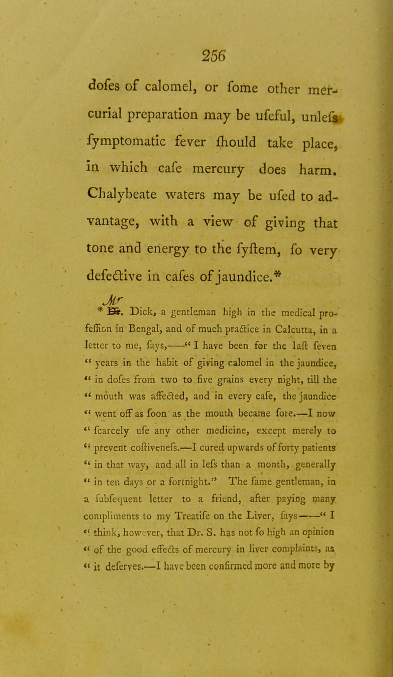 dofes of calomel, or fome other mer- curial preparation may be ufeful, unlefa* fymptomatic fever fhould take place, in which cafe mercury does harm. Chalybeate waters may be ufed to ad- vantage, with a view of giving that tone and energy to the fyftem, fo very defedive in cafes of jaundice.* * Bi!. Dick, a gentleman high in the medical pro- feffion in Bengal, and of much pradtice in Calcutta, in a letter to me, fays,  I have been for tlie laft feven  years in the habit of giving calomel in the jaundice, *' in dofes from two to five grains every night, till the  mouth was afFedted, and in every cafe, the jaundice *' went off as foon as the mouth became fore.—I now *' fcarcely ufe any other medicine, except merely to *' pfevent coftivenefs.—I cured upwards of forty patients *' in that way, and all in lefs than a month, generally  in ten days or a fortnight. The fame gentleman, in a fubfequent letter to a friend, after paying many compliments to my Treatife on the Liver, fays  I «< think, however, that Dr. S. h^s not fo high an opinion « of the good effedts of mercury in liver complaints, as ** it deferves.—I have been confirmed more and more by