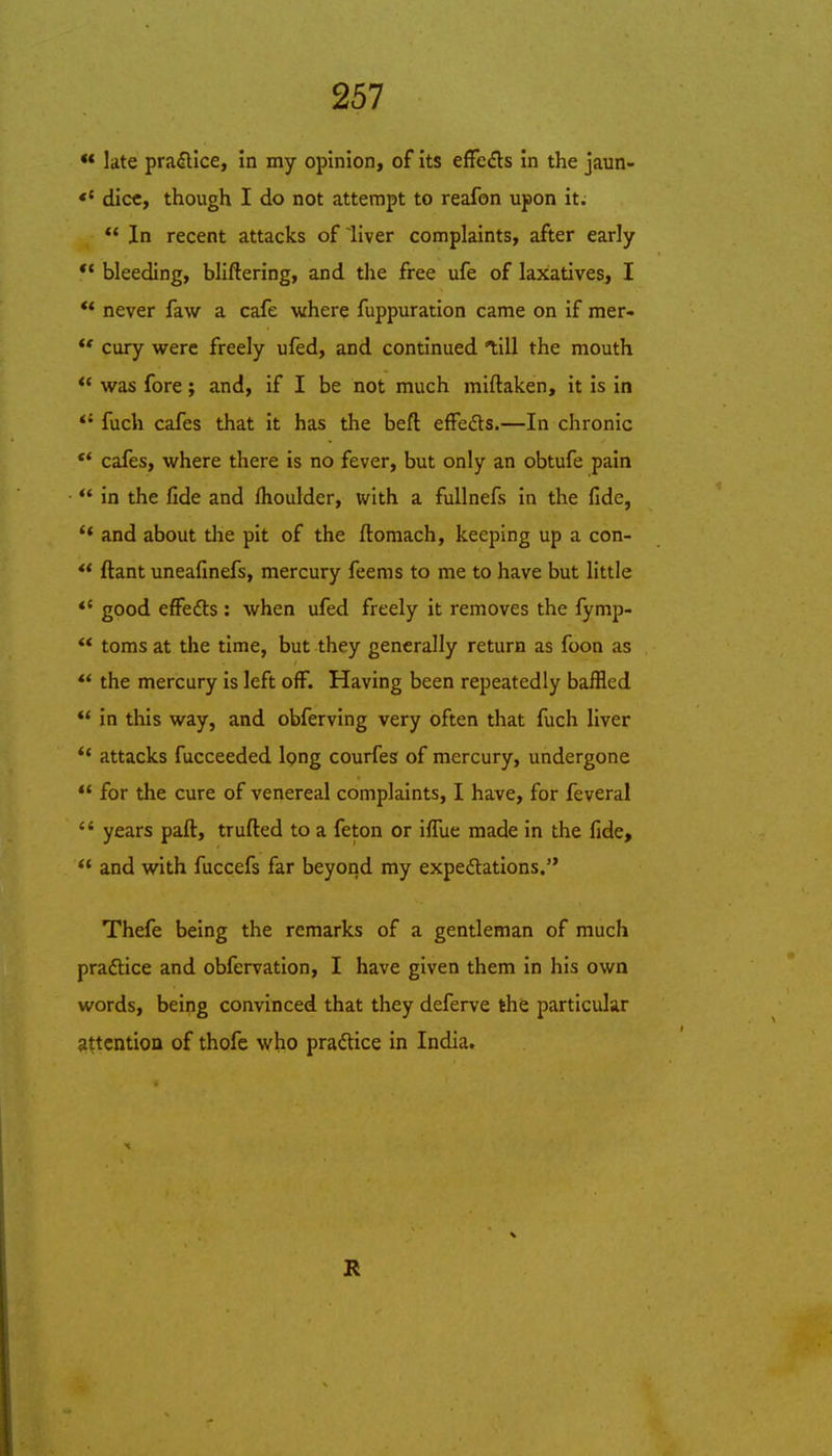 ** late pradlice, in my opinion, of its effedls in the jaun- *' dice, though I do not attempt to reafon upon it.  In recent attacks of liver complaints, after early  bleeding, bliftering, and the free ufe of laxatives, I ** never faw a cafe where fuppuration came on if mer- ** cury were freely ufed, and continued till the mouth  was fore; and, if I be not much miftaken, it is in *'fuch cafes that it has the beft effeds.—In chronic ** cafes, where there is no fever, but only an obtufe pain *' in the fide and Ihoulder, with a fuUnefs in the fide, '* and about the pit of the ftomach, keeping up a con- ** ftant uneafinefs, mercury feems to me to have but little *' good effeds : when ufed freely it removes the fymp- ** toms at the time, but they generally return as foon as ** the mercury is left off. Having been repeatedly baffled ** in this way, and obferving very often that fuch liver *' attacks fucceeded long courfes of mercury, undergone *' for the cure of venereal complaints, I have, for feveral '' years paft, trufted to a feton or iffue made in the fide, and with fuccefs far beyond my expedations. Thefe being the remarks of a gentleman of much pradlice and obfervation, I have given them in his own words, being convinced that they deferve the particular attention of thofe who praftice in India.
