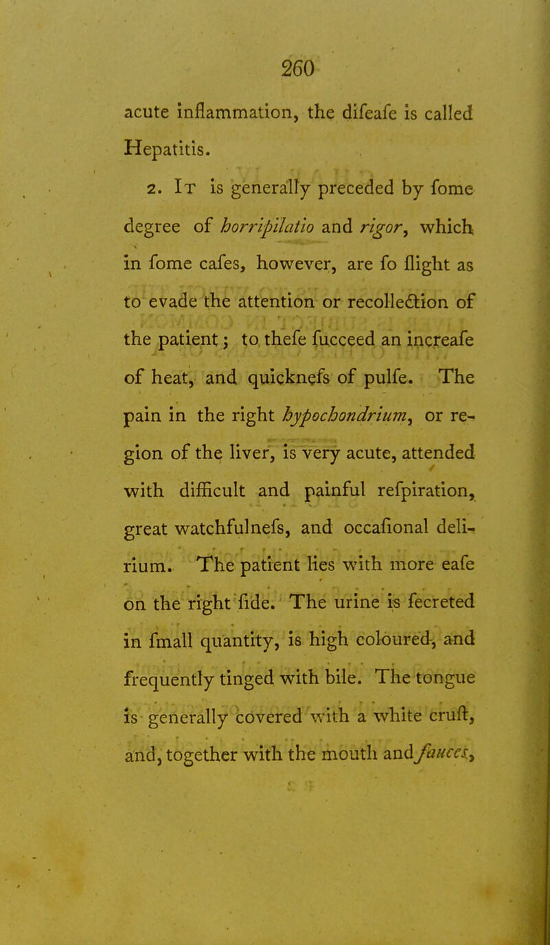 acute mflammation, the difeafe is called Hepatitis. 2. It is generally preceded by fome degree of horripilatio and rigor^ which in fome cafes, however, are fo flight as to evade the attention or recollection of the patient; to, thefe fucceed an increafe of heat, and quicknefs of pulfe. The pain in the right hypochondrium^ or re- gion of the liver, is very acute, attended with difficult and painful refpiration, great watchfulnefs, and occafional deli- rium. The patient lies with more eafe on the right fide. The urine is fecreted in fmall quantity, is high coloured-, and frequently tinged with bile. The tongue is generally covered with a white cruft, and, together with the mouth and faucei^