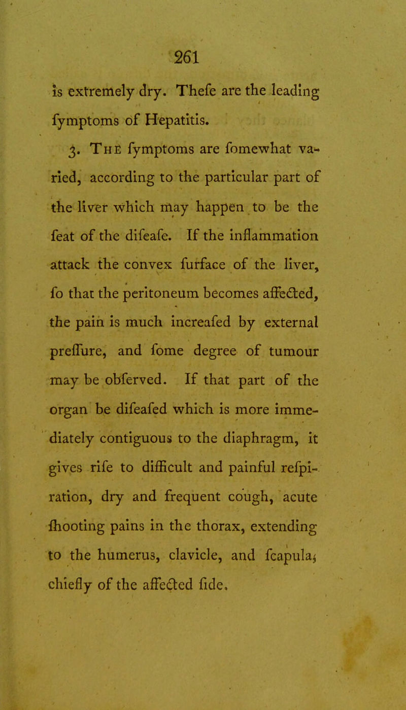 is extremely dry. Thefe are the leading fymptoms of Hepatitis. 3. The fymptoms are fomewhat van- ned, according to the particular part of the liver which may happen to be the feat of the difeafe. If the inflammation attack the convex furface of the liver, fo that the peritoneum becomes affedted, the pain is much increafed by external preflure, and fome degree of tumour may be obferved. If that part of the organ be difeafed which is more imme- diately contiguous to the diaphragm, it gives rife to diflicult and painful refpi- ration, dry and frequent cough, acute Ihooting pains in the thorax, extending to the humerus, clavicle, and fcapula^ chiefly of the affeded fide.