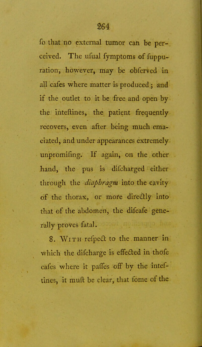 fo that no external tumor can be per- ceived. The ufual fymptoms of fuppu- ration, however, may be obferved in all cafes where matter is produced ; and if the outlet to it be free and open by the inteftines, the patient frequently recovers, even after being much ema- ciated, and under appearances extremely unpromifmg. If again, on the other hand, the pus is difcharged either through the diaphragm into the cavity of the thorax, or more diredly into that of the abdomen, the difeafe gene- rally proves fatal. 8. With refped to the manner in which the difcharge is effeded in thofe cafes where it pafles off by the intef- tines, it muft be clear, that fome of the