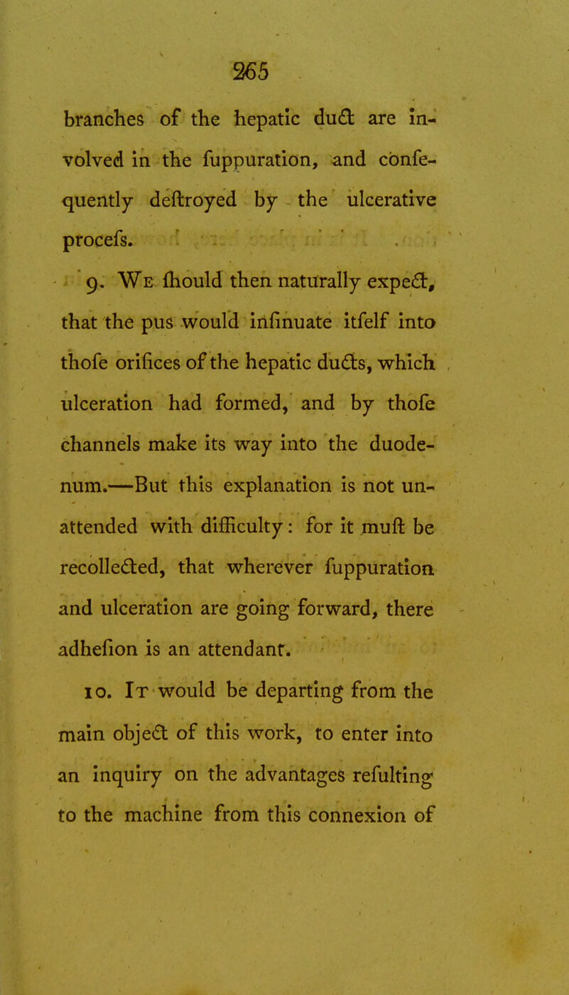 branches of the hepatic dud are in- volved in the fuppuration, and cbnfe- quently deftroyed by the ulcerative procefs. 9. We fhould then naturally expert, that the pus would infinuate itfelf into thofe orifices of the hepatic dudts, which ulceration had formed, and by thofe channels make its way into the duode- num.—But this explanation is not un- attended with difficulty: for it muft be recollected, that wherever fuppuration and ulceration are going forward, there adhefion is an attendant. 10. It would be departing from the main objed of this work, to enter into an inquiry on the advantages refulting to the machine from this connexion of