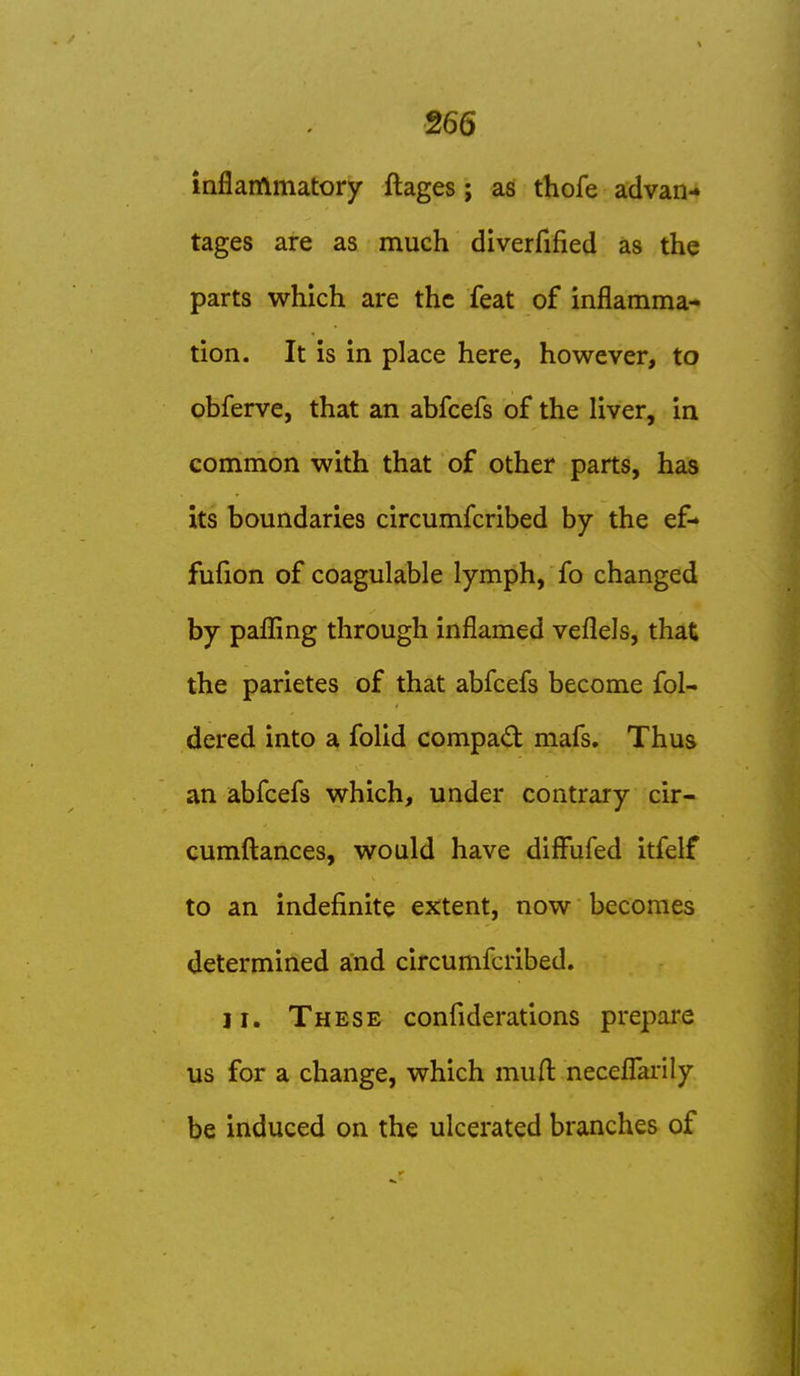 inflammatory ftages; as thofe advan-» tages are as much diverfified as the parts which are the feat of inflamma- tion. It Is in place here, however, to obferve, that an abfcefs of the liver, in common with that of other parts, has its boundaries circumfcribed by the ef* fufion of coagulable lymph, fo changed by pafling through inflamed veflels, that the parietes of that abfcefs become fol- dered into a folid compad mafs. Thus an abfcefs which, under contrary cir- cumftances, would have diffufed itfelf to an indefinite extent, now becomes determined and circumfcribed. II. These confiderations prepare us for a change, which muft necefl'ai-ily be induced on the ulcerated branches of