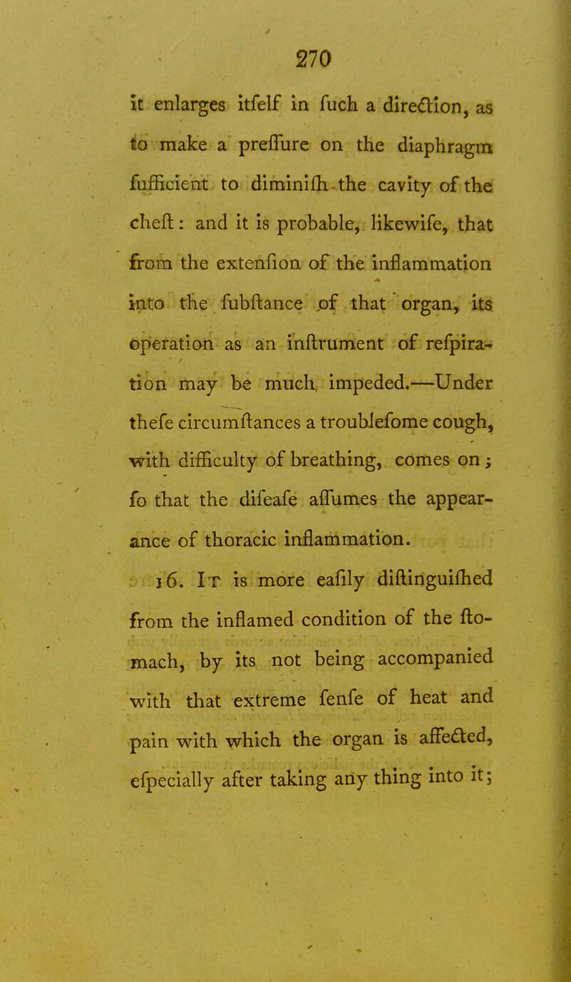 it enlarges itfelf in fuch a direction, as to make a preflure on the diaphragm fufficient to diminifh - the cavity of the cheft: and it is probable, likewife, that from the extenfion of the inflammation into the fubfl:ance ,of that organ, its operation as an inflirument of refpira- tion may be much, impeded.—Under thefe circumfl:ances a troubJefome cough, with difficulty of breathing, comes on; fo that the difeafe afliimes the appear- ance of thoracic inflammation. 16. It is more eafily diftinguifhed from the inflamed condition of the fl:o- mach, by its not being accompanied with that extreme fenfe of heat and pain with which the organ is affeded, efpecially after taking any thing into it;