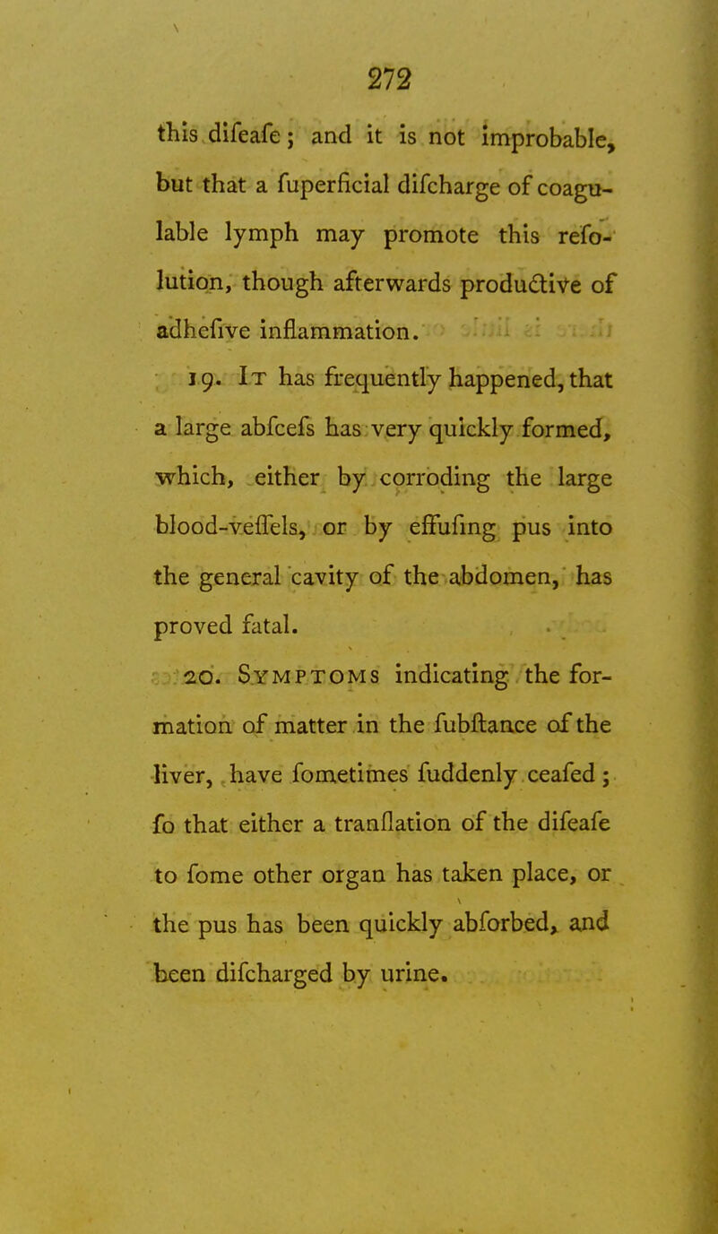 this difeafe; and it is not improbable, but that a fuperficial difcharge of coagu- lable lymph may promote this refo-' lution, though afterwards productive of adhefive inflammation. 19. It has frequently happened, that a large abfcefs has very quickly formed, which, either by corroding the large blood-v-eflels, or by effufmg pus into the general cavity of the abdomen, has proved fatal. 20. Symptoms indicating the for- mation of matter in the fubflance of the liver, have fometimes fuddenly ceafed; fo that either a tranflation of the difeafe to fome other organ has taken place, or the pus has been quickly abforbed, and been difcharged by urine.