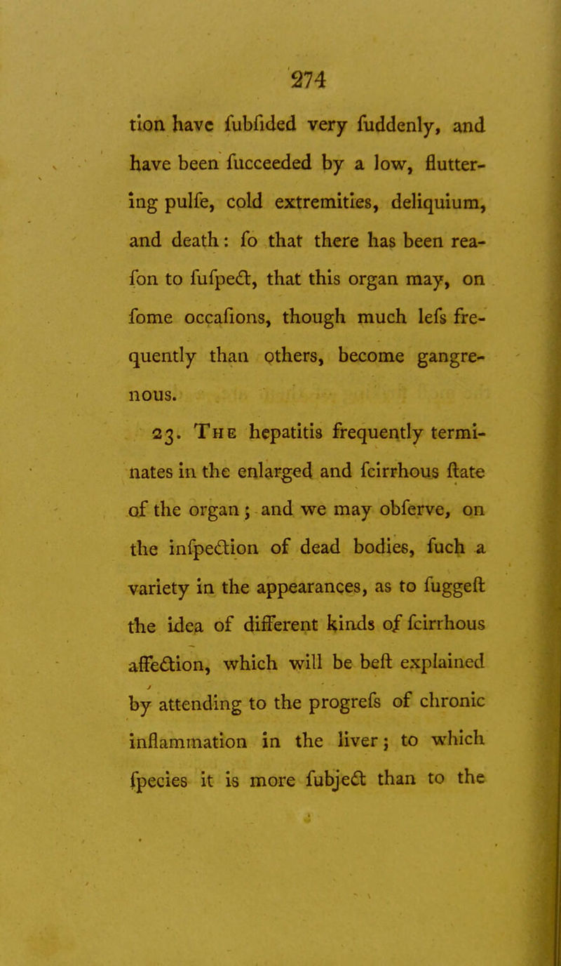 tlon have fubfided very fuddenly, and have been fucceeded by a low, flutter- ing pulfe, cold extremities, deliquium, and death: fo that there has been rea- fon to fufpe(ft, that this organ may, on fome occafions, though much lefs fre- quently than others, become gangre- nous. 23. The hepatitis frequently termi- nates in the enlarged and fcirrhous ftate of the organ; and we may obferve, on the infpedion of dead bodies, fuch a variety in the appearances, as to fuggeft the ide3. of different kinds 0/ fcirrhous affedion, which will be beft explained by attending to the progrefs of chronic inflammation in the liver; to which fpecies it is more fubjedt than to the