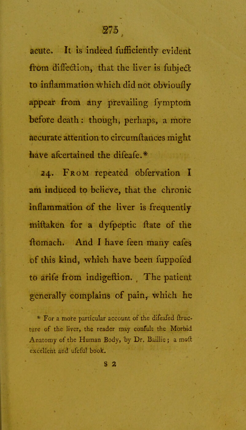 acute. It is Indeed fufficiently evident from difTedioti, that the liver is fubjedt to inflammation which did not obtioufly appear from any prevailing fymptom before death; though, perhaps, a more accurate attention to circumftances might have afcertained the difeafe.* 24. From repeated obfervation I am induced to believe, that the chronic inflammation of the liver is frequently miftaken for a dyfpeptic ftate of the ftomach. And I have feen many cafes of this kind, which have been fuppofed to arife from indigeftion. , The patient generally complains of pain,- which he * For a more particular account of the difeafed ftruc- ture of the liver, the reader may confult the Morbid Anatomy of the Human Body, by Dr. Baillie; a mod excellent and ufefu! book. S 2