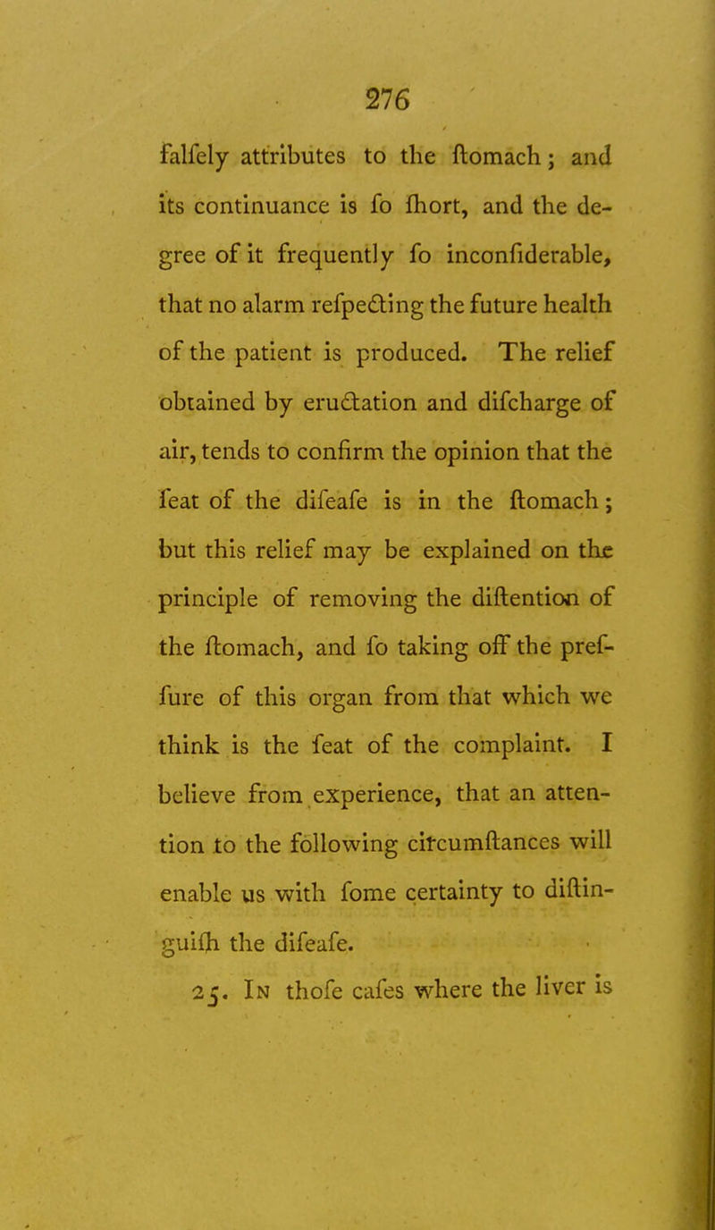 falfely attributes to the ftomach; and its continuance is fo fhort, and the de- gree of it frequently fo inconfiderable, that no alarm refpe£ting the future health of the patient is produced. The relief obtained by eructation and difcharge of air, tends to confirm the opinion that the feat of the difeafe is in the ftomach; but this relief may be explained on the principle of removing the diftentiooi of the ftomach, and fo taking oft the pref- fure of this organ from that which we think is the feat of the complaint. I believe from experience, that an atten- tion to the following citcumftances will enable us with fome certainty to diftin- guiijb the difeafe. 2C. In thofe cafes where the liver is
