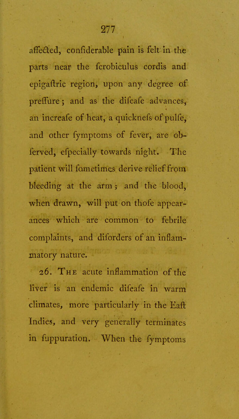afFeded, confiderable pain is felt In the parts near the fcrobiculus cordis and epigaftric region, upon any degree of preffure; and as the difeafe advances,- an increafe of heat, a quicknefs of pulfe, and other fymptoms of fever, are ob- ferved, efpecially towards night. The patient will fametimes derive relief from bleeding at the arm; and the blood, when drawn, will put on thofe appear- ances which are common to febrile complaints, and diforders of an inflam- matory nature. 26. The acute inflammation of the liver is an endemic difeafe in warm climates, more particularly in the Eaft Indies, and very generally terminates in fuppuration. When the fymptoms