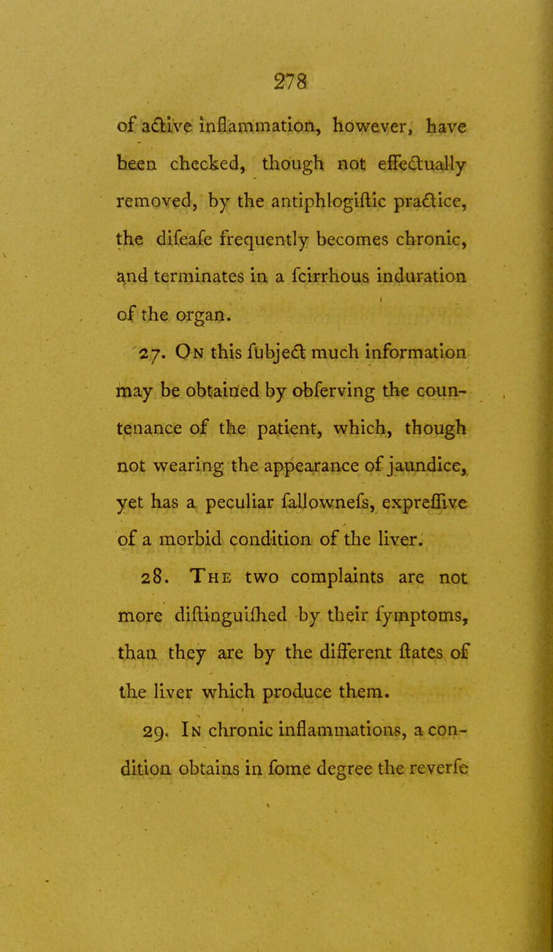 of adive inflammation, however, have been checked, though not efFedually removed, by the antiphlogiftic practice, the difeafe frequently becomes chronic, and terminates in a fcirrhous induration of the organ. 27. On this fubjed much information may be obtained by obferving the coun- tenance of the patient, which, though not wearing the appearance of jaundice, yet has a pecuHar fallownefs, exprelTive of a morbid condition of the Uver. 28. The two complaints are not more diftinguifhed by their fymptoms, than they are by the differeat ftates o€ the liver which produce them. 29. In chronic inflammations, a con- dition obtains in fome degree the reverfe