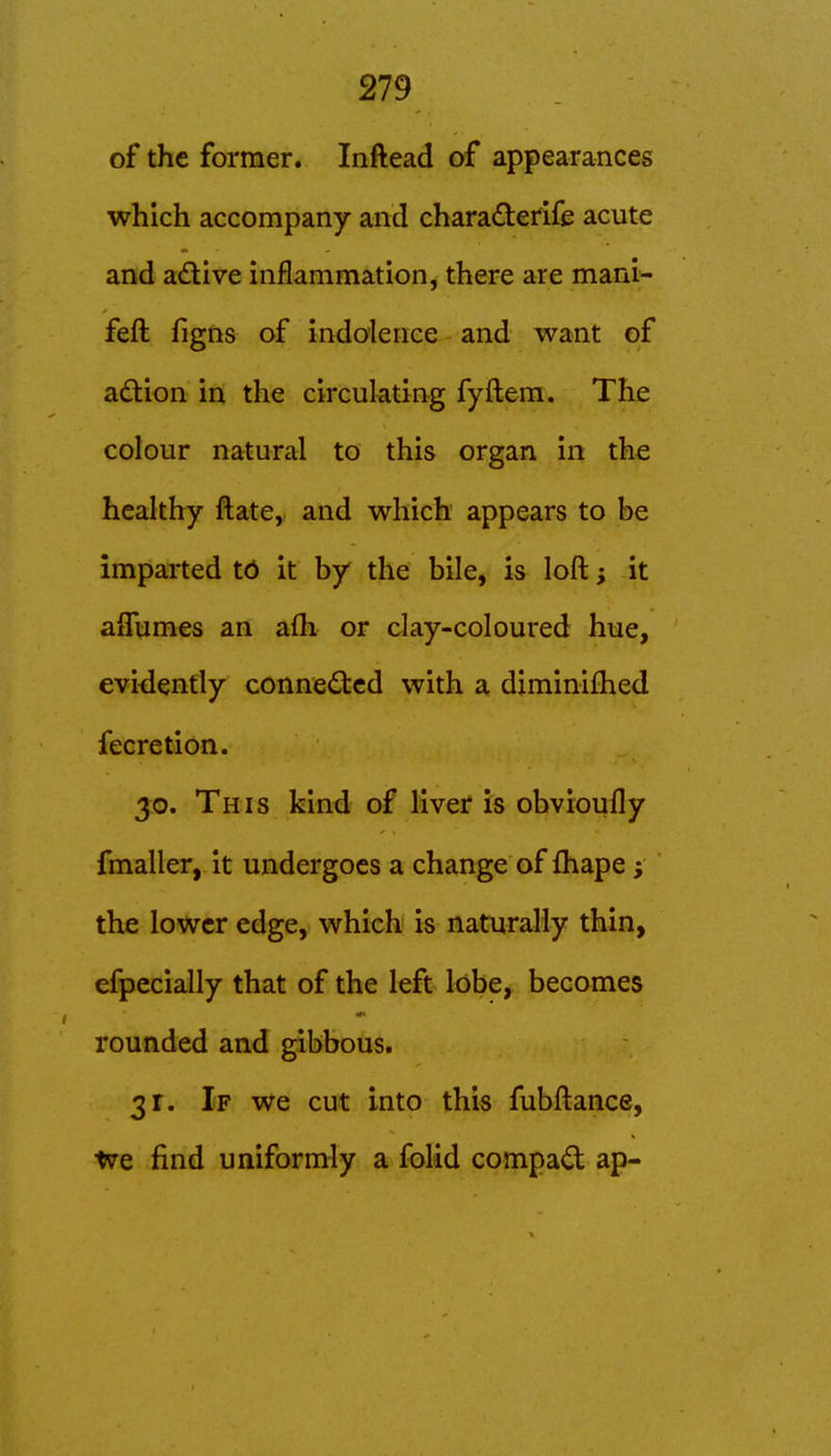 of the former. Inftead of appearances which accompany and chara(3:erife acute and ad:ive inflammation, there are mani- feft figns of indolence and want of adion in the circulating fyftem. The colour natural to this organ in the healthy ftate, and which appears to be imparted td it by the bile, is loft; it aflumes an afh or clay-coloured hue, eviiiently connected with a diminilhed fecretion. 30. This kind of liver is obvioufly fmaller, it undergoes a change of fhape; the lower edge, which is naturally thin, efpecially that of the left lobe, becomes rounded and gibbous. 31. If we cut into this fubftance, We find uniformly a folid compad ap-
