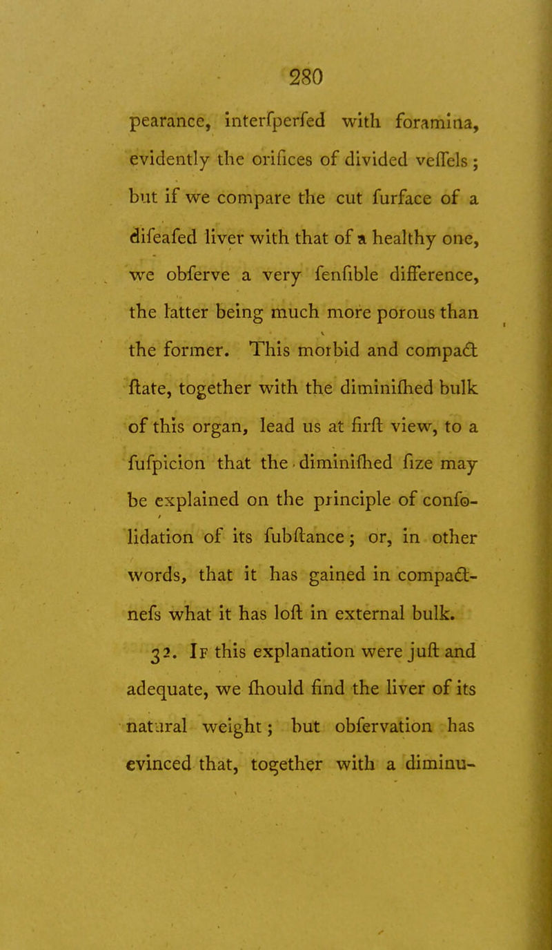 pearance, interfperfed with foramina, evidently the orifices of divided veffels ; but if we compare the cut furface of a difeafed liver with that of a healthy one, we obferve a very fenfible difference, the latter being much more porous than the former. This morbid and compact Rate, together with the diminifhed bulk of this organ, lead us at firft view, to a fufpicion that the • diminifhed fize may be explained on the principle of confo- lidation of its fubftance; or, in other words, that it has gained in compad:- nefs what it has loft in external bulk. 32. If this explanation were juft and adequate, we fhould find the liver of its natural weight; but obfervation has evinced that, together with a diminu-