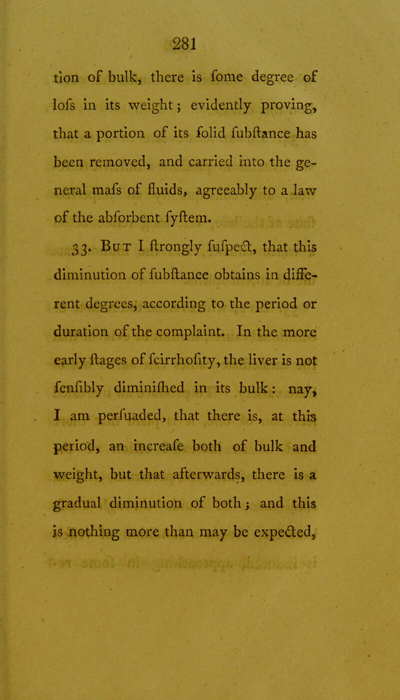 tlon of bulk, there is fome degree of lofs ill its weight; evidently proving, that a portion of its folid fubftance has been removed, and carried into the ge- neral mafs of fluids, agreeably to a law of the abforbent fyftem. 33. But I flrongly fufped, that this diminution of fubftance obtains in diffe- rent degrees, according to the period or duration of the complaint. In the more early ftages of fcirrhofity, the liver is not fenfibly diminifhed in its bulk: nay, I am perfuaded, that there is, at this period, an increafe both of bulk and weight, but that afterwards, there is a gradual diminution of both; and this is nothing more than may be expeded,
