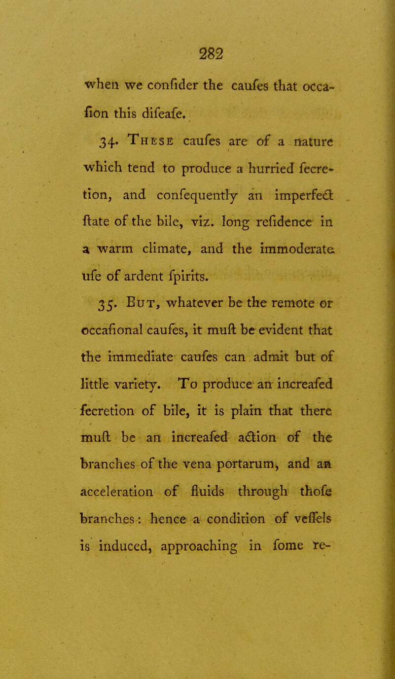 when we confider the caufes that occa- ilon this difeafe. 34. These caufes are of a nature which tend to jjroduce a hurried fecre- tion, and confequently an imperfed: ftate of the bile, viz. long refidence in a warm climate, and the immoderate, life of ardent fpirits. 35. But, whatever be the remote or occafional caufes, it muft be evident that the immediate caufes can admit but of little variety. To produce an increafcd fccretion of bile, it is plain that there muft be an inereafed adion of the branches of the vena portarum, and an acceleration of fluids through thofe branches: hence a condition of vcfTels is induced, approaching in fome re-