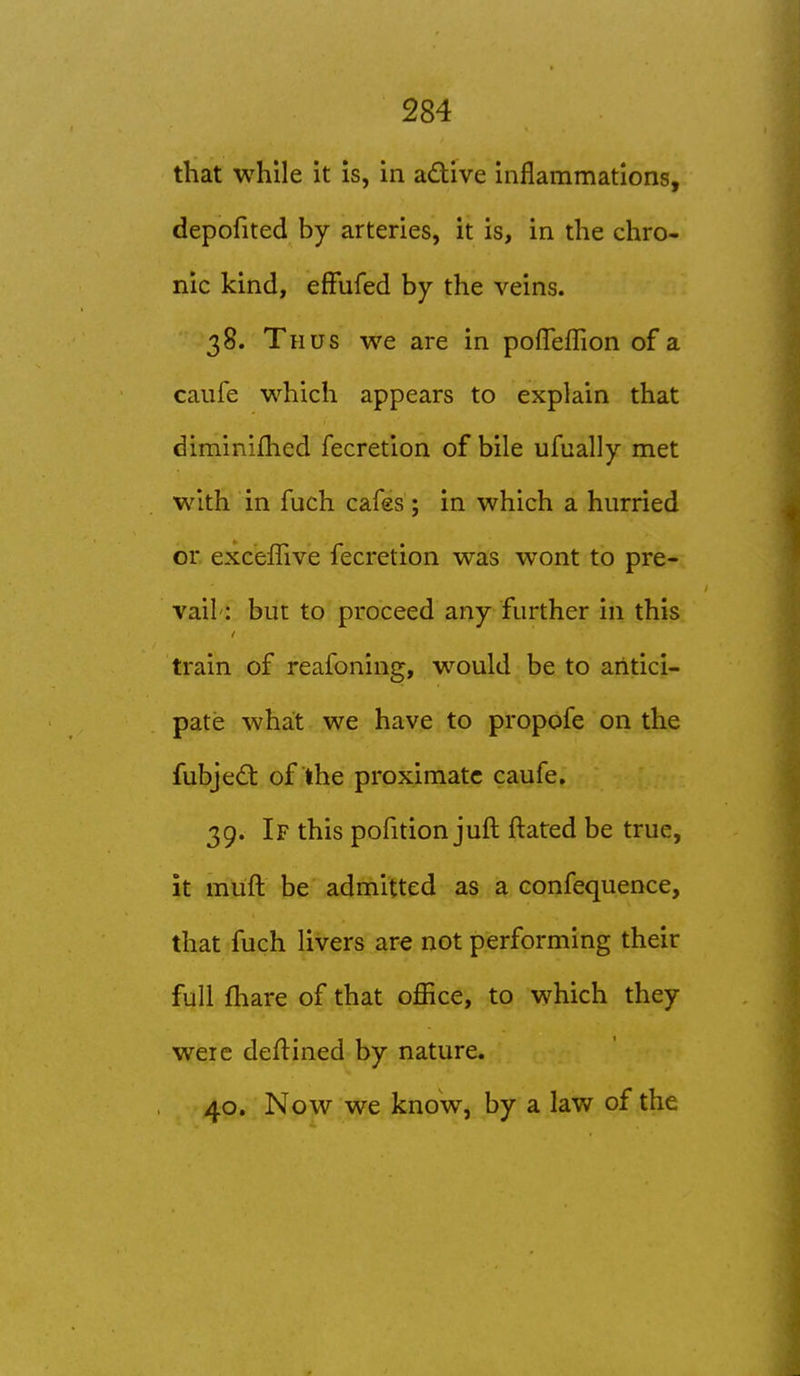 that while it is, in adive inflammations, depofited by arteries, it is, in the chro- nic kind, efFufed by the veins. 38. Thus we are in pofleflion of a caufe which appears to explain that diminifhed fecretion of bile ufually met with in fuch cafes; in which a hurried or. exceffive fecretion was wont to pre- vail: but to proceed any further in this train of reafoning, would be to antici- pate what we have to propofe on the fubjed: of the proximate caufe, 39. If this pofition juft ftated be true, it miift be admitted as a confequence, that fuch livers are not performing their full fhare of that office, to which they were deflined by nature. 40. Now we know, by a law of the
