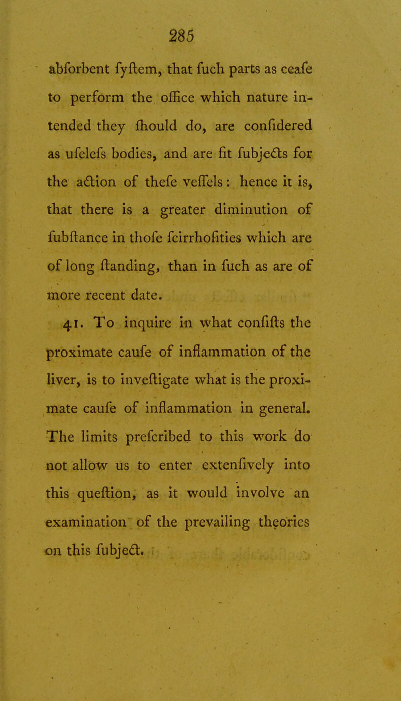 abforbent fyftem, that fuch parts as ceafe to perform the office which nature in- tended they fhould do, are confidered as ufelefs bodies, and are fit fubje<Sls for the adion of thefe veflels: hence it is, that there is a greater diminution of fubftance in thofe fcirrhofities which are of long ftanding, than in fuch as are of more recent date. 41. To inquire in what confifts the proximate caufe of inflammation of the liver, is to inveftigate what is the proxi- mate caufe of inflammation in general. The limits prefcribed to this work do not allow us to enter extenfively into this quefl:ion, as it would involve an examination of the prevailing theories on this fubjed:.