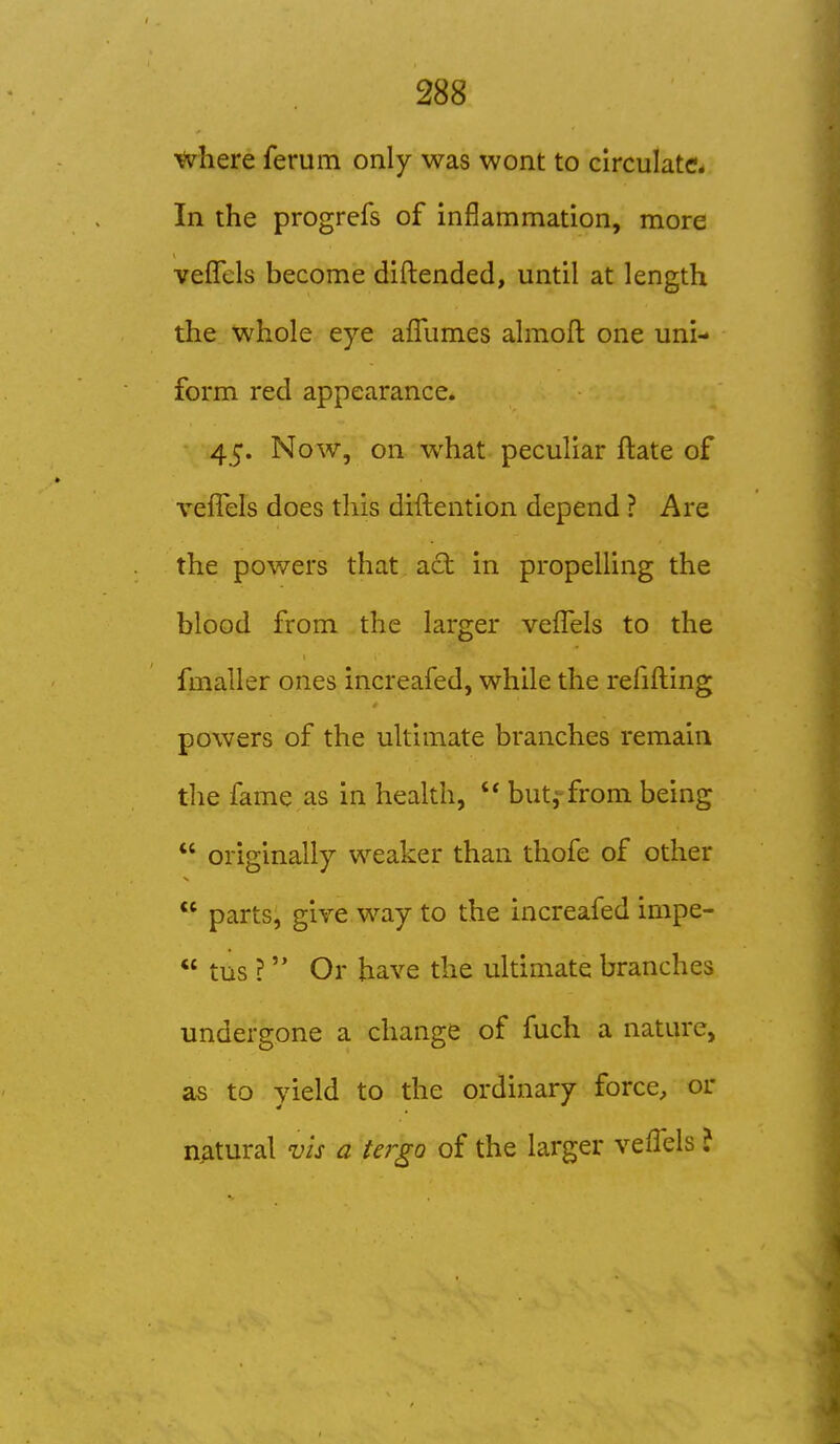 Vvhere ferum only was wont to circulate^. In the progrefs of inflammation, more vefTcls become diftended, until at length the whole eye afliimes almoft one uni- form red appearance. 45. Now, on what peculiar ftate of veflels does this diilention depend ? Are the powers that act in propelling the blood from the larger veflels to the fmaller ones increafed, while the refifting powers of the ultimate branches remain tlie fame as in health,  but,-from being  originally weaker than thofe of other  parts, give way to the increafed impe-  tus ? Or have the ultimate branches undergone a change of fuch a nature, as to yield to the ordinary force, or natural vis a tergo of the larger veflels ?