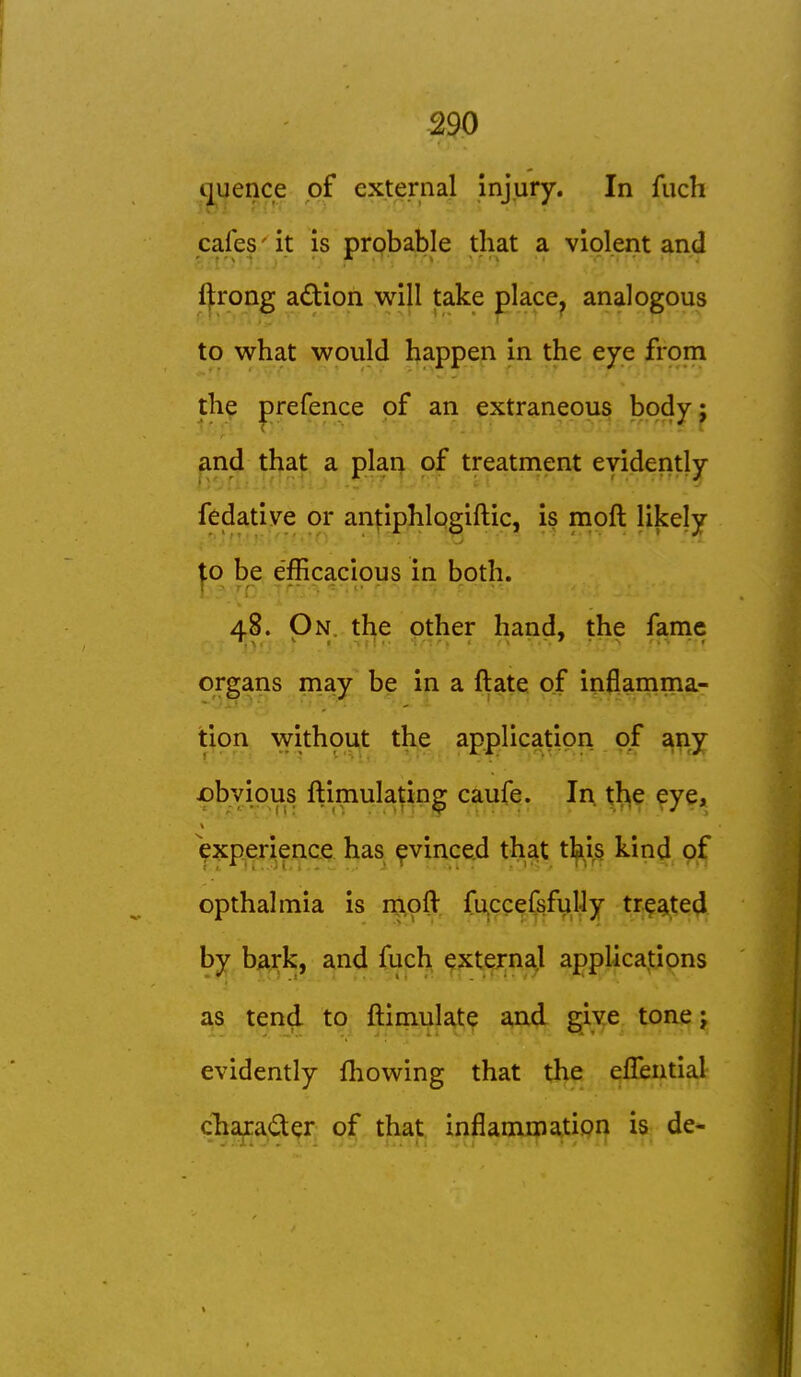 -290 ijuence of external injury. In fiicli cafes' it is probable that a violent and fjrong adion will take place, analogous to what would happen in the eye from the prefence of an extraneous body; and that a plan of treatment evidently fedatiye or anjiiphlogiftic, is mpft likely to be efficacious in both. 48. On. the other hand, the fame organs may be in a ftate of inflamma- tion withput the application of any jpbvipus ftimulating caufe. In. tjh^^ ^ye, i^xperience has ^vinced that tl^is kind of opthalmia is moft fuccefsfulJy tr^a^ted by bark, and fuch external applications as tend to ftimulate and give tone j evidently fliowing that the eUbntiaJr cha^ader of that inflammation is de-