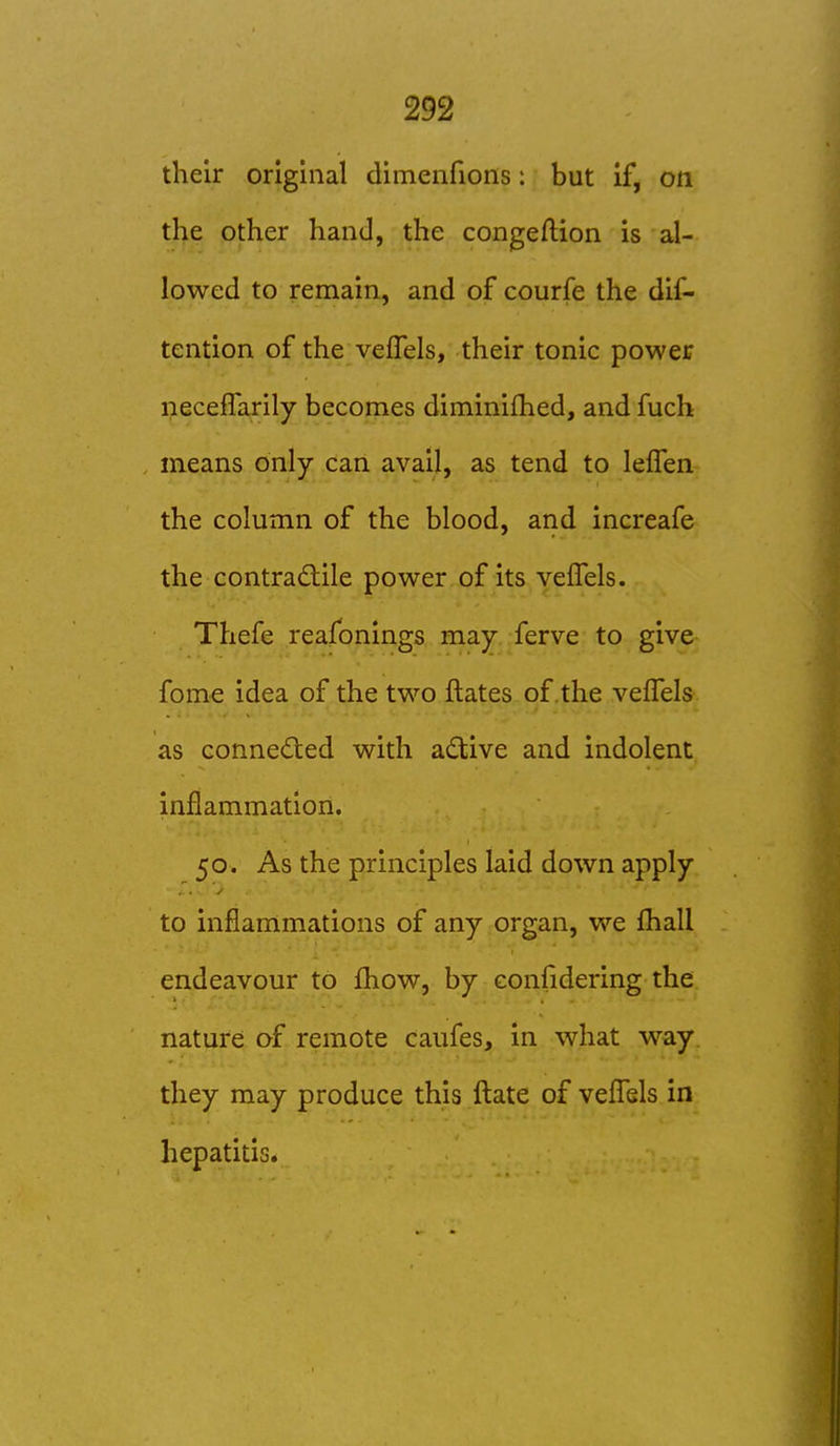 their original dimenfions: but if, on the other hand, the congeflion is al- lowed to remain, and of courfe the dif- tention of the veffels, their tonic power neceffarily becomes diminifhed, and fuch means only can avail, as tend to lefTen the column of the blood, and increafe the contraMe power of its veffels. Thefe reafonings may ferve to give fome idea of the two ilates of .the veffels as conneded with a($^;ive and indolent inflammation. 50. As the principles laid down apply to inflammations of any organ, we fhall endeavour to fhow, by confidering the nature of remote caufes, in what way. they may produce this ftate of vefl^sls in hepatitis.