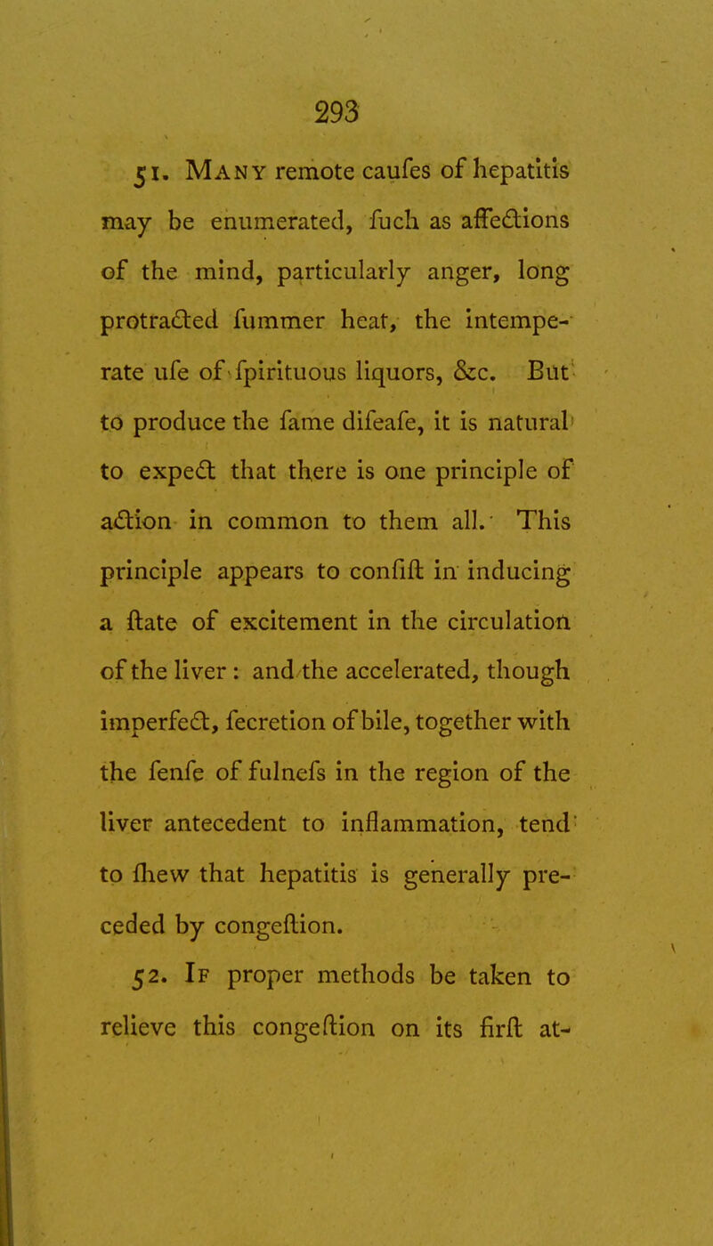 51. Many remote caufes of hepatitis may be enumerated, fuch as afFedions of the mind, particularly anger, long protradled fummer heat, the Intempe- rate ufe of fpirltuous liquors, &c. But to produce the fame difeafe, it is natural to exped: that there is one principle of a^Stion in common to them all. This principle appears to confift in inducing a ftate of excitement in the circulation of the liver : and the accelerated, though imperfe£t, fecretion of bile, together with the fenfe of fulnefs in the region of the liver antecedent to Inflammation, tend to fliew that hepatitis is generally pre- ceded by congefllon. 52. If proper methods be taken to relieve this congefllon on its firfl at-