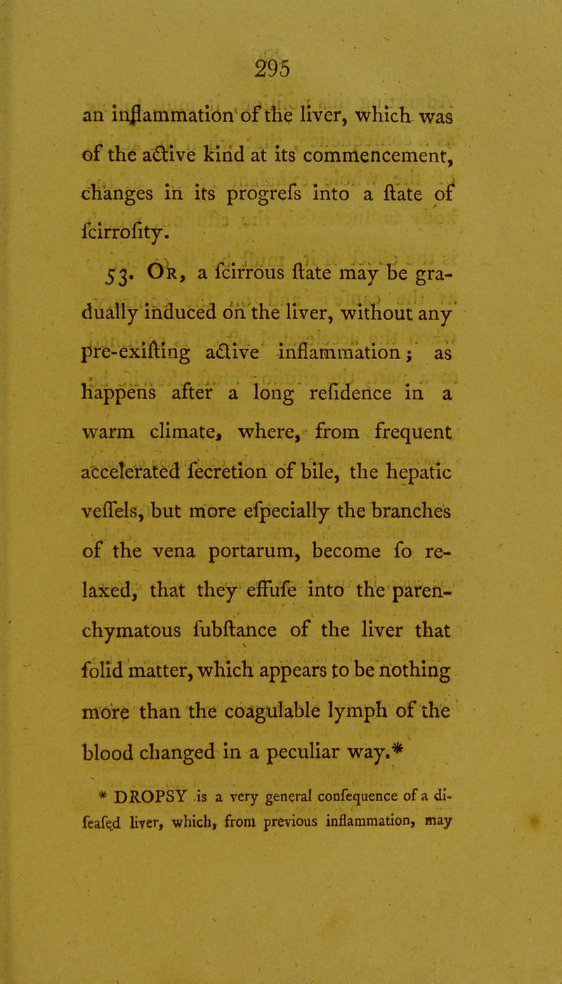 an injlammatlon of the liver, which was of the a(Elive kind at its commencement, changes iii Its pirogrefs'into a ftate of' fcirrofity. 53. Or, a fcirrous ftate may be gra- dually induced dfi'the liver, without any* pre-exifting adive inflammation; as happens after a long refidence in a warm climate, where, from frequent accelerated fecretion of bile, the hepatic vefTels, but more efpecially the branches of the vena portarum, become fo re- laxed, that they efFufe into the paren- chymatous fubftance of the liver that folid matter, which appears to be nothing more than the coagulable lymph of the blood changed in a peculiar way.* * DROPSY is a very general confequence of a di- feafeji liver, which, from previous inflammation, may