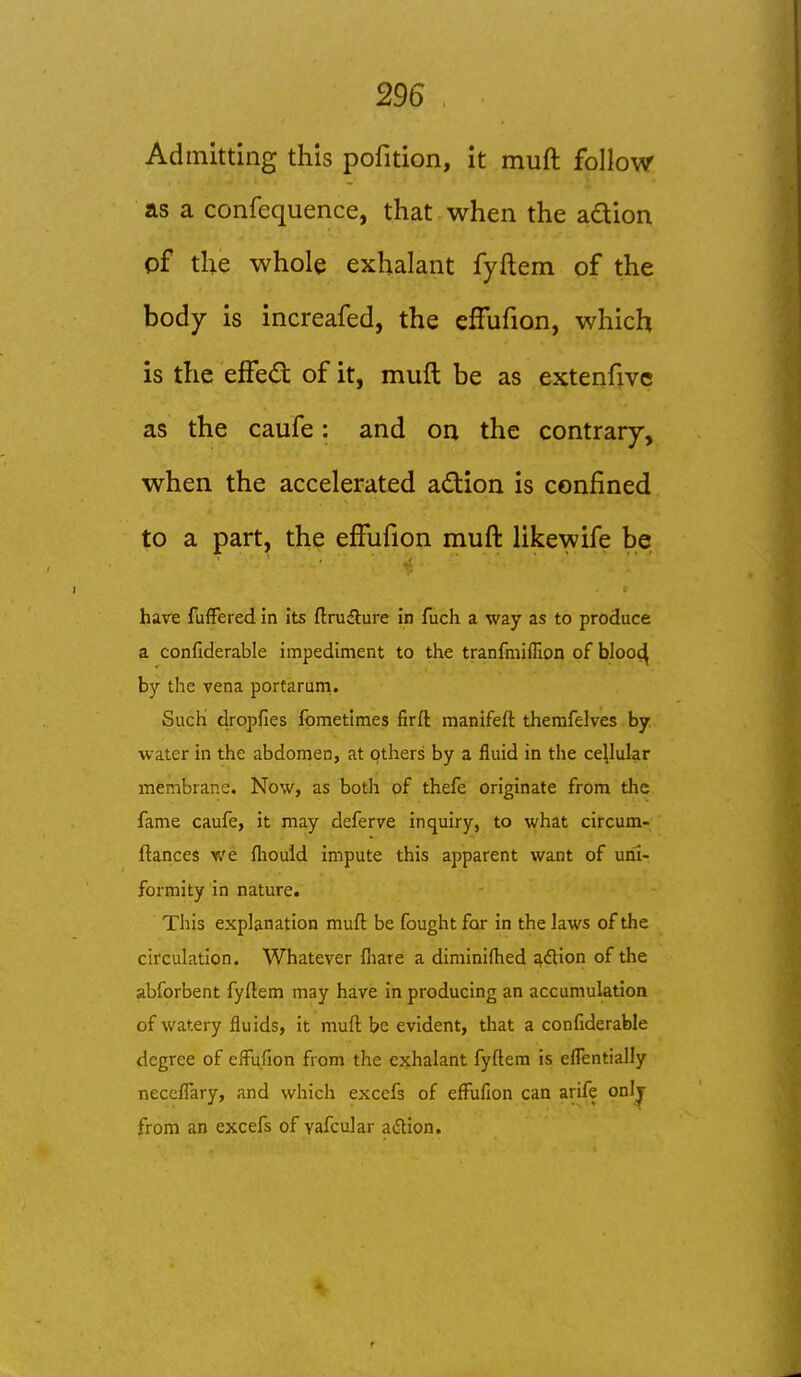 Admitting this pofition, it muft follow as a confequence, that when the adlion pf the whole exhalant fyftem of the body is increafed, the efFufion, which is the effed of it, muft be as extenfive as the caufe: and on the contrary, when the accelerated action is confined to a part, the efFufion muft likewife be have fufFered in its ftruSure in fuch a way as to produce a confiderable impediment to the tranfmiflion of blooc^ by the vena porfaruni. Such dropfies fometiraes firft manifeft therafelves by water in the abdomen, at others by a fluid in the cellular membrane. Now, as both of thefe originate from the fame caufe, it may deferve inquiry, to what circum- ftances we fliould impute this apparent want of uni- formity in nature. This explanation muft be fought for in the laws of the circulation. Whatever fiiare a diminifhed ^dtion of the abforbent fyftem may have in producing an accumulation of watery fluids, it muft be evident, that a confiderable degree of efFufion from the exhalant fyftem is eflentially necefl'ary, and which excefs of effufion can arife onlj from an excefs of yafcular adion.