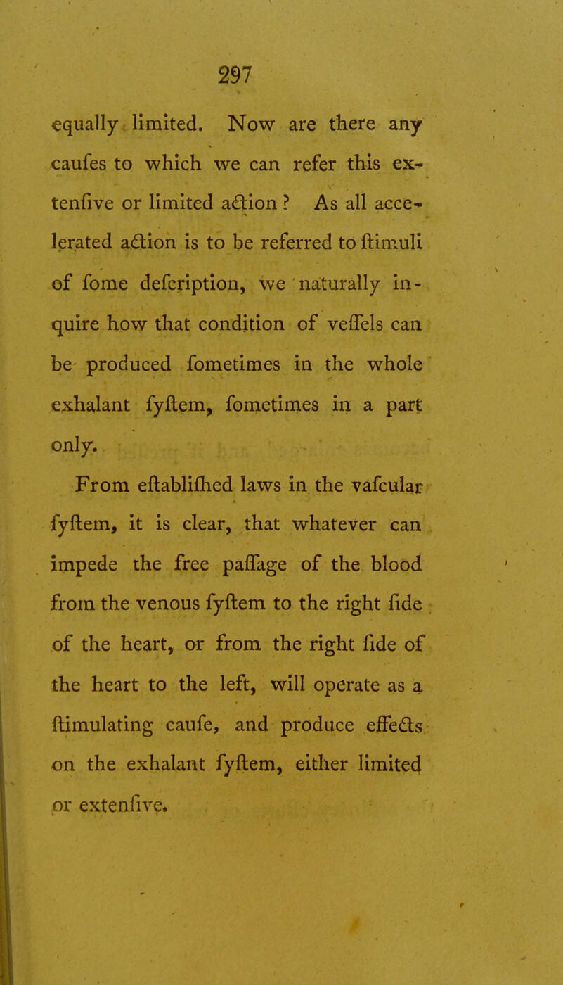 equally, limited. Now are there any caufes to which we can refer this ex- tenfive or limited action ? As all acce- lerated adion is to be referred to ftimuli of fome defcription, we naturally in- quire how that condition of veflels can be produced fometimes in the whole exhalant fyftem, fometimes in a part only. From eftablifhed laws in the vafcular fyftem, it is clear, that whatever can impede the free palTage of the blood from the venous fyftem to the right fide of the heart, or from the right fide of the heart to the left, will operate as a ftimulating caufe, and produce effeds on the exhalant fyftem, either limited or extenfive.
