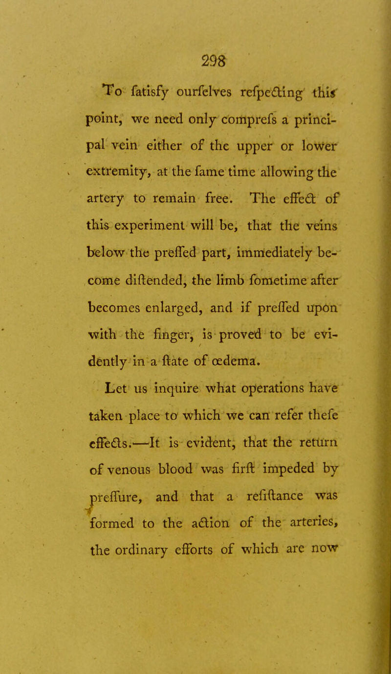 To fatisfy ourfelves refpedlng this point, we need only comprefs a princi- pal vein either of the upper or lower extremity, at the fame time allowing the artery to remain free. The effcO: of this experiment will be, that the veins below the prelTed part, immediately be- come diftended, the limb foraetime after becomes enlarged, and if prefTed upon with the finger, is proved to be evi- dently in a ftate of oedema. Let us inquire what op/erations have taken place to which wc can refer thefe cfFeds.^—It is evident, that the return of venous blood was firft impeded by jprefTure, and that a refiftance was formed to the adlion of the arteries, the ordinary efforts of which are now