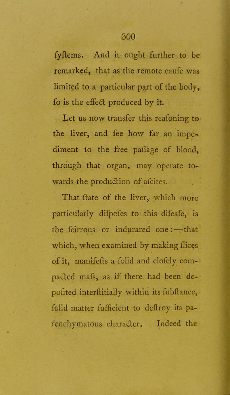 fyftems. And it ought further to be remarked, that as the remote caufe was limited to a particular p^rt of the body, fo is the effec^t produced by it. Let us now transfer this reafoning to the liver, and fee how far an impe-. diment to the free pafTage of blood, through that organ, may operate to- wards the production of afcites. That ftate of the liver, which more particularly difpcfes to this difeafe, is the fcirrous or indurared one:—that which, when examined by making flicks of it, manifefts a folid and clofely com- • paded mafs, as if there had been de- pofited interftitially within its fubftance, • folid matter fufficient to deftroy its pa- renchymatous character. Indeed the